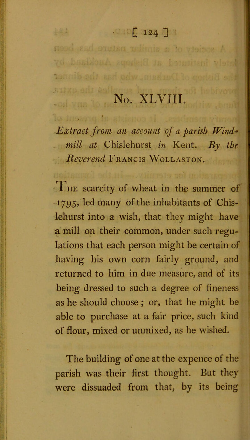 C 3 • • x • • ' No. XLVIII. Extract from an account of a parish IVind- 7nill at Chislehurst in Kent. By the Reverend Francis Wollaston. The scarcity of wheat in the summer of 1795, led many of the inhabitants of Chis- lehurst into a wish, that they might have a mill on their common, under such regu- lations that each person might be certain of having his own corn fairly ground, and returned to him in due measure, and of its being dressed to such a degree of fineness as he should choose ; or, that he might be able to purchase at a fair price, such kind of flour, mixed or unmixed, as he wished. The building of one at the expence of the parish was their first thought. But they were dissuaded from that, by its being