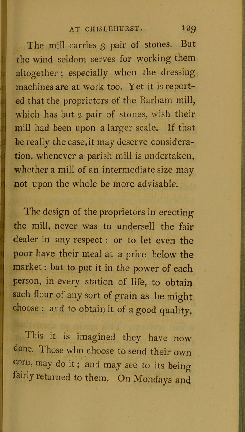 The mill carries 3 pair of stones. But the wind seldom serves for working them altogether ; especially when the dressing machines are at work too. Yet it is report- ed that the proprietors of the Barham mill, which has but 2 pair of stones, wish their mill had been upon a larger scale. If that be really the case, it may deserve considera- tion, whenever a parish mill is undertaken, whether a mill of an intermediate size may not upon the whole be more advisable. The design of the proprietors in erecting the mill, never was to undersell the fair dealer in any respect : or to let even the poor have their meal at a price below the market: but to put it in the power of each person, in every station of life, to obtain such flour of any sort of grain as he might choose ; and to obtain it of a good quality. I his it is imagined they have now done. Those who choose to send their own corn, may do it; and may see to its being fairly returned to them. On Mondays and