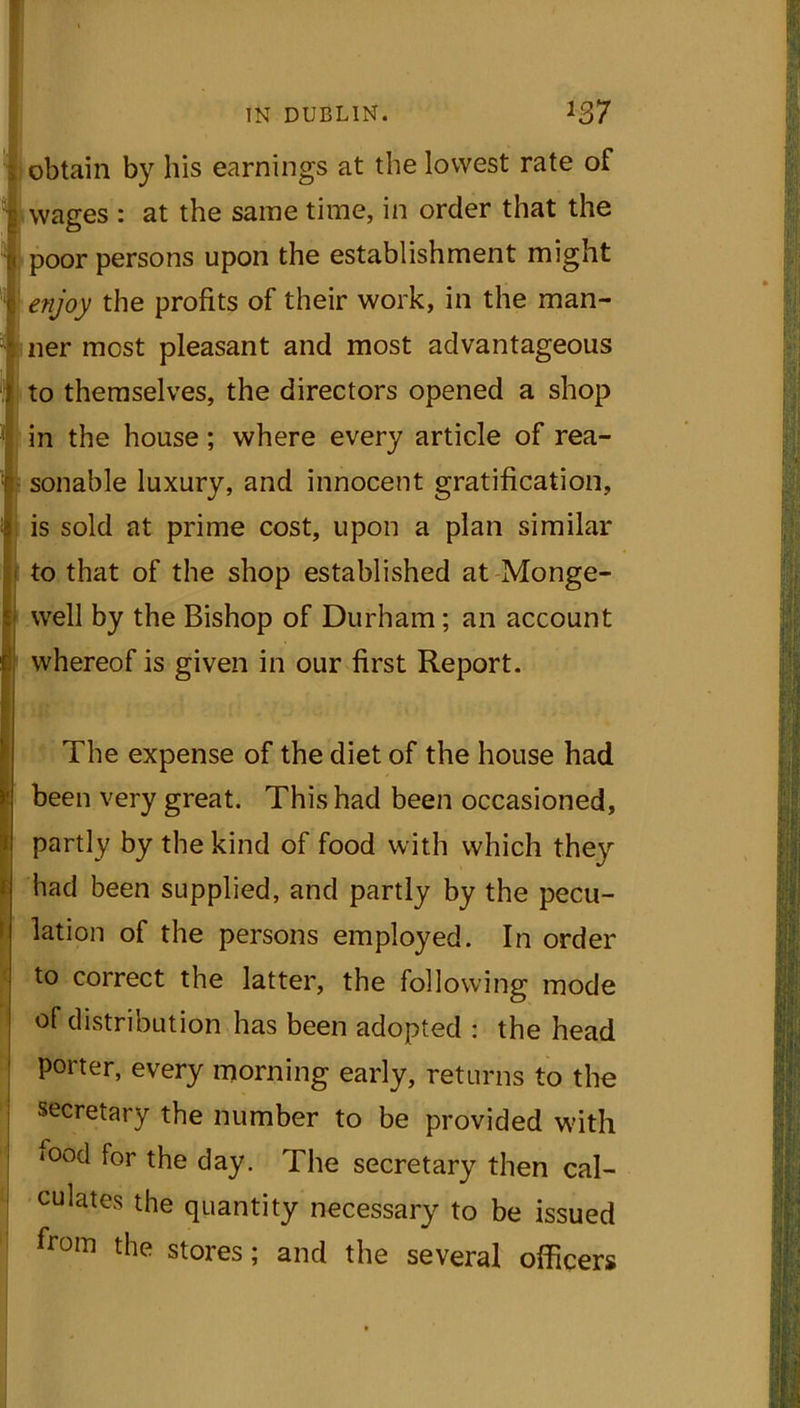 obtain by his earnings at the lowest rate of wages : at the same time, in order that the poor persons upon the establishment might enjoy the profits of their work, in the man- ner most pleasant and most advantageous to themselves, the directors opened a shop in the house; where every article of rea- sonable luxury, and innocent gratification, is sold at prime cost, upon a plan similar to that of the shop established at Monge- well by the Bishop of Durham; an account whereof is given in our first Report. The expense of the diet of the house had been very great. This had been occasioned, partly by the kind of food with which they had been supplied, and partly by the pecu- lation of the persons employed. In order to correct the latter, the following mode of distribution has been adopted : the head porter, every morning early, returns to the secretary the number to be provided with mod for the day. The secretary then cal- culates the quantity necessary to be issued from the stores; and the several officers