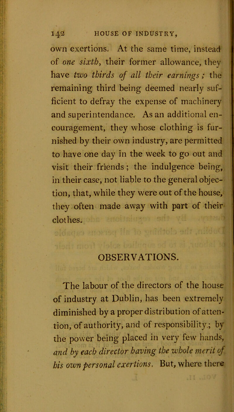 own exertions. At the same time, instead of one sixth, their former allowance, they have two thirds of all their earnings; the remaining third being deemed nearly suf- ficient to defray the expense of machinery and superintendance. As an additional en- couragement, they whose clothing is fur- nished by their own industry, are permitted to have one day in the week to go out and visit their friends; the indulgence being, in their case, not liable to the general objec- tion, that, while they were out of the house, they often made away with part of their clothes. OBSERVATIONS. The labour of the directors of the house of industry at Dublin, has been extremely diminished by a proper distribution of atten- tion, of authority, and of responsibility.; by the power being placed in very few hands, and by each director having the whole merit of his own personal exertions. But, where there