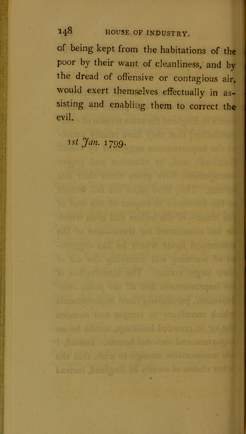 of being kept from the habitations of the poor by their want of cleanliness, and by the dread of offensive or contagious air, would exert themselves effectually in as- sisting and enabling them to correct the evil. 1st Jan. 1799.