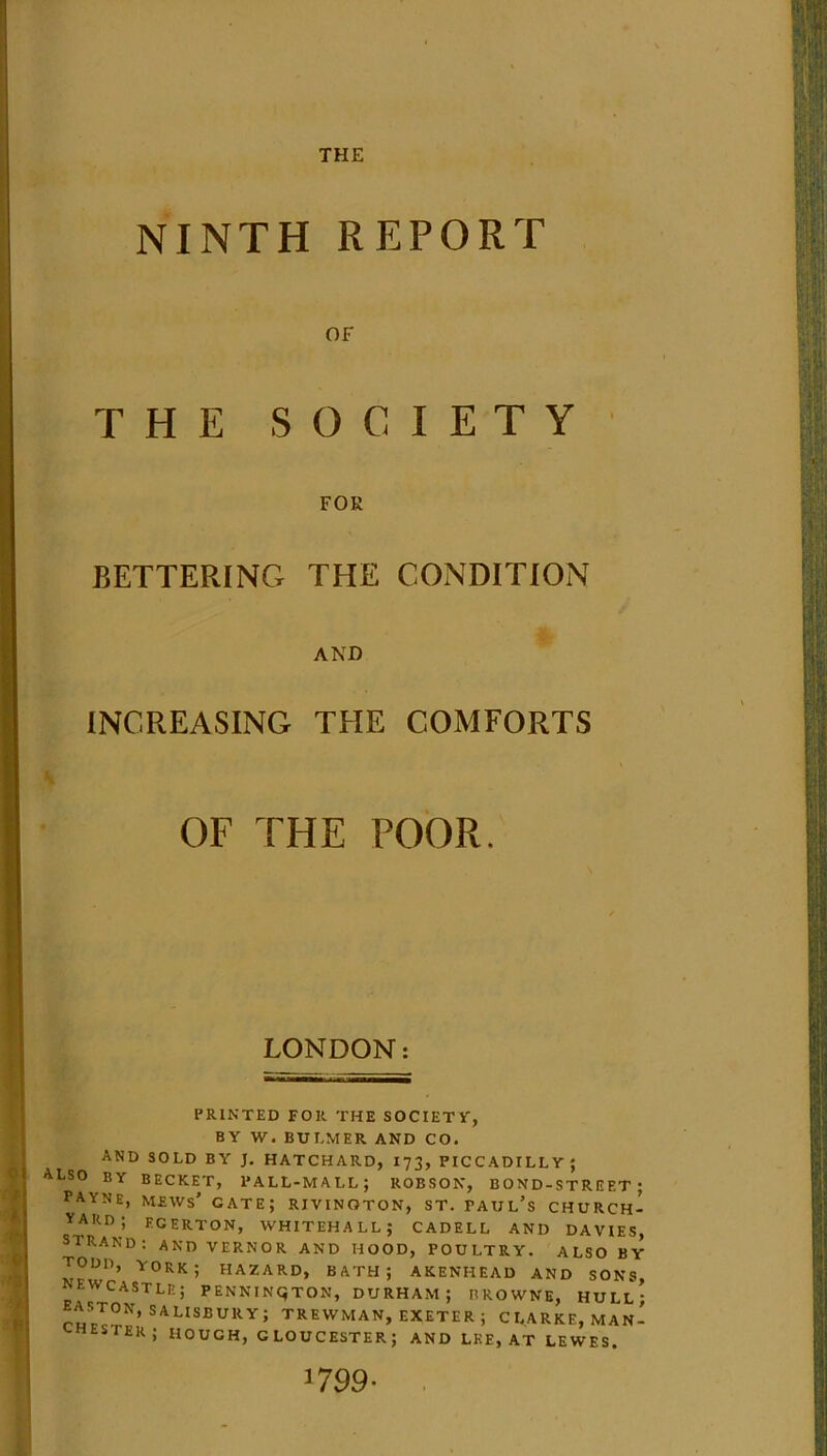 THE NINTH REPORT OF THE SOCIETY FOE BETTERING THE CONDITION AND INCREASING THE COMFORTS OF THE POOR. LONDON: PRINTED FOR THE SOCIETY, BY W. BUI.MER AND CO. AND SOLD BY J. HATCHARD, 173, PICCADILLY; ALSO BY BECKET, PALL-MALL; ROBSON, BOND-STREET; PAYNE, mews' gate; RIVINOTON, ST. faul’s CHURCH- YARD; ECERTON, WHITEHALL; CADELL AND DAVIES, STRAND: AND VERNOR AND HOOD, POULTRY. ALSO BY TODD, YORK; HAZARD, BATH; AKENHEAD AND SONS, NEWCASTLE; PENNINGTON, DURHAM; BROWNE, HULL; ASTON, SAUsbury. TREWMAN, EXETER; CLARKE, MAN- CHESTER; HOUGH, GLOUCESTER; AND LEE, AT LEWES.