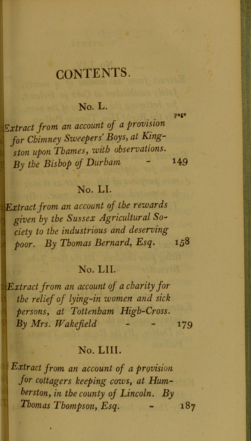 CONTENTS. No. L. ptge Extract from an account of a provision for Chimney Sweepers’ Boys, at King- ston upon Thames, with observations. By the Bishop of Durham - *49 0 - No. LI. Extract from an account of the rewards given by the Sussex Agricultural So- ciety to the industrious and deserving poor. By Thomas Bernard, Esq. 158 No. LII. Extract from an account of a charity for the relief of lying-in women and sick S persons, at Tottenham High-Cross. By Mrs. Wakefield - - 179 No. LIII. Extract from an account of a provision ) | for cottagers keeping cows, at Hum- ber ston, in the county of Lincoln. By Thomas Thompson, Esq. - 187