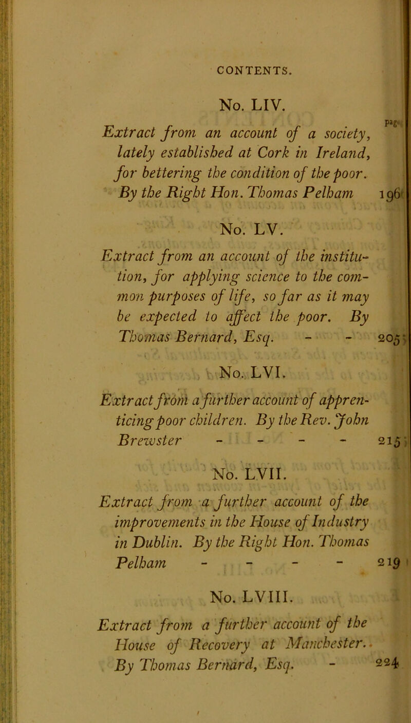 No. LIV. pag. Extract from an account of a society, lately established at Cork in Ireland, for bettering the condition of the poor. By the Right Hon. Thomas Pelham 196 II | . a No. LV. Extract from an account of the institu- tion, for applying science to the com- mon purposes of life, so far as it may be expected to affect the poor. By Thomas Bernard, Esq. - - 205 < ' ’■■■,'{ ■ V No. LVI. I , , r t \ Extract from a further account of appre?i- ticingpoor children. By the Rev. John Brewster - - - 215 No. LVII. * ■ ■ .* . j \ \ j J : i J 1 < 1 fl Extract from a further account of the improvements in the House of Industry in Dublin. By the Right Hon. Thomas Pelham - - - -219 1 1 : No. LVIII. Extract from a further account of the House of Recovery at Manchester. By Thomas Bernard, Esq. - 224 /