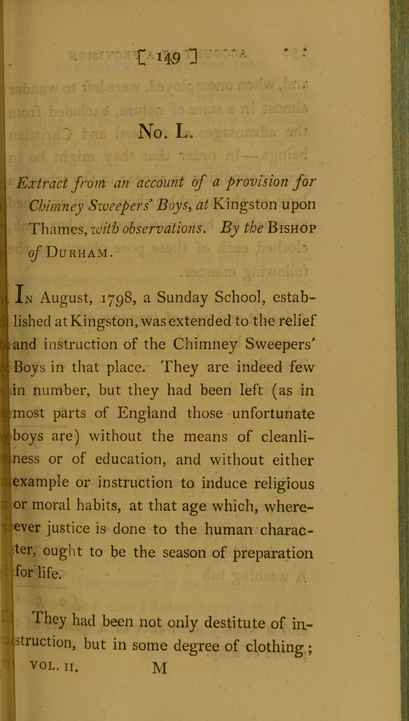 t H9 'D No. L. Extract from an account of a provision for Chimney Sweepers' Boys, at Kingston upon Thames, with observations. By the Bishop of Durham. In August, 1798, a Sunday School, estab- lished at Kingston, was extended to the relief and instruction of the Chimney Sweepers' Boys in that place. They are indeed few in number, but they had been left (as in most parts of England those unfortunate boys are) without the means of cleanli- ness or of education, and without either example or instruction to induce religious or moral habits, at that age which, where- 1 ever justice is done to the human charac- ter, ought to be the season of preparation for life.; They had been not only destitute of iu- 3 struction, but in some degree of clothing; VOL. 11. M