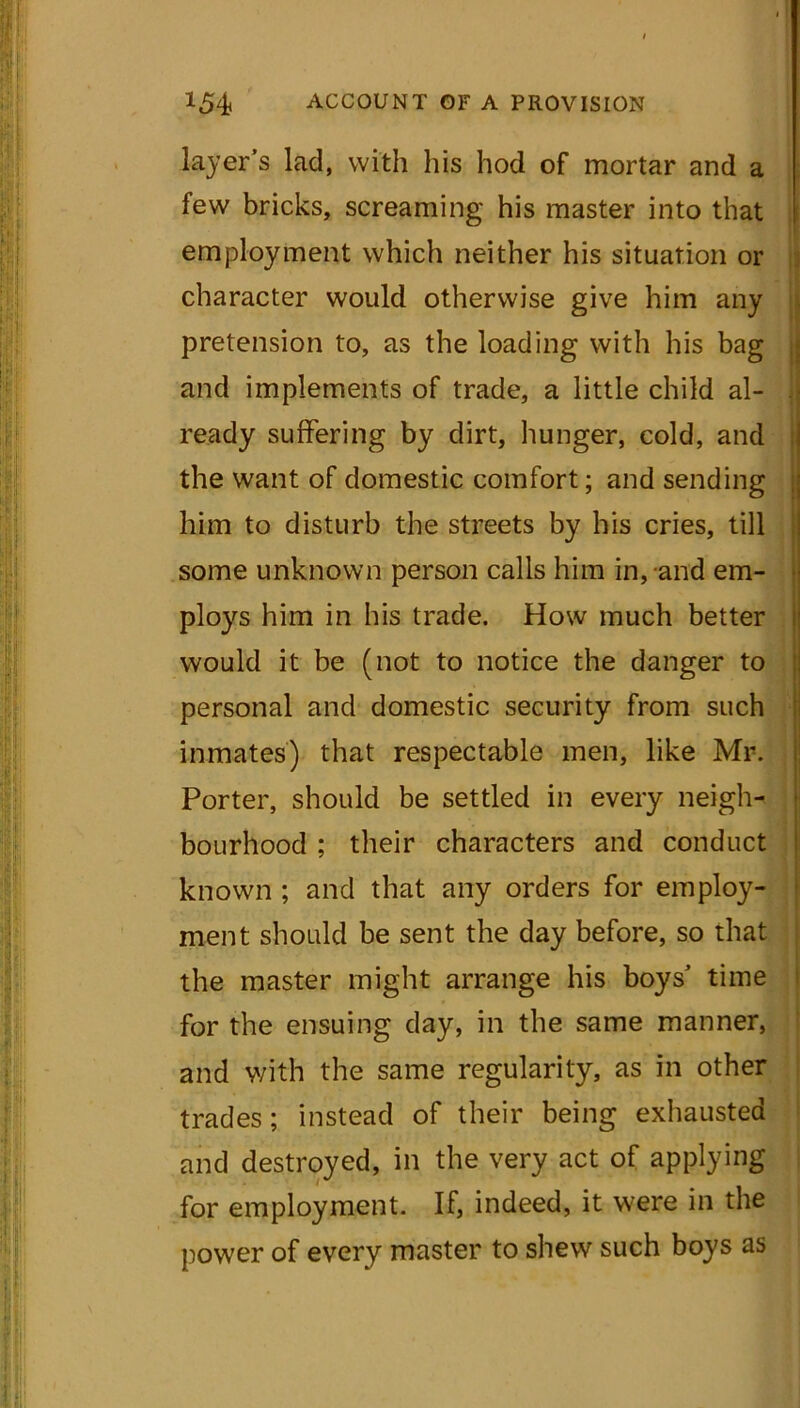 layer’s lad, with his hod of mortar and a few bricks, screaming his master into that employment which neither his situation or character would otherwise give him any pretension to, as the loading with his bag and implements of trade, a little child al- . ready suffering by dirt, hunger, cold, and the want of domestic comfort; and sending him to disturb the streets by his cries, till some unknown person calls him in, and em- ploys him in his trade. How much better would it be (not to notice the danger to personal and domestic security from such inmates) that respectable men, like Mr. Porter, should be settled in every neigh- bourhood ; their characters and conduct known ; and that any orders for employ- ment should be sent the day before, so that the master might arrange his boys’ time for the ensuing day, in the same manner, and with the same regularity, as in other trades; instead of their being exhausted and destroyed, in the very act of applying for employment. If, indeed, it were in the power of every master to shew such boys as