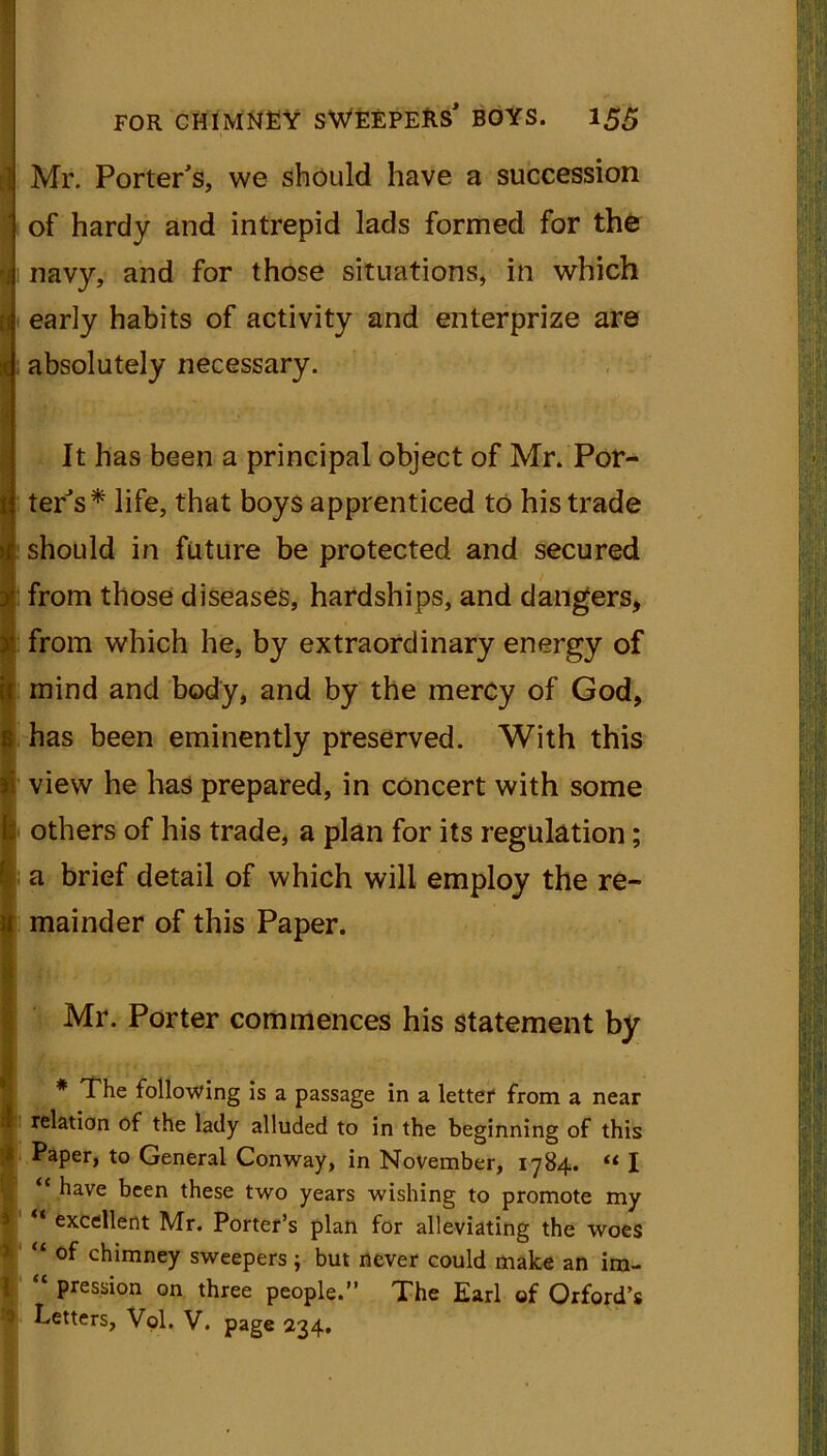 Mr. Porter's, we should have a succession of hardy and intrepid lads formed for the navy, and for those situations, in which early habits of activity and enterprize are absolutely necessary. It has been a principal object of Mr. Por- ter's* life, that boys apprenticed to his trade should in future be protected and secured from those diseases, hardships, and dangers, from which he, by extraordinary energy of mind and body, and by the mercy of God, has been eminently preserved. With this view he has prepared, in concert with some i others of his trade, a plan for its regulation; a brief detail of which will employ the re- mainder of this Paper. Mr. Porter commences his statement by * The following is a passage in a letter from a near relation of the lady alluded to in the beginning of this Paper, to General Conway, in November, 1784. « I “ have been these two years wishing to promote my “ excellent Mr. Porter’s plan for alleviating the woes “ of chimney sweepers; but never could make an ira- “ Passion on three people.” The Earl of Orford’s Letters, Vol. V. page 234.