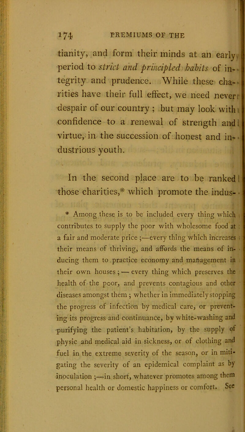 tianity, and form their minds at an ea period to strict and principled habits of in- tegrity and prudence. While these cha- rities have their full effect, we need never, despair of our country ; but may look with confidence to a renewal of strength and. virtue, in the succession of honest and in-- dustrious youth. In the second place are to be rankedi those charities,* which promote the indus- * Among these is to be included every thing which contributes to supply the poor with wholesome food at a fair and moderate price ;—every thing which increases their means of thriving, and affords the means of in- ducing them to practice economy and management in their own houses ; — every thing which preserves the health of the poor, and prevents contagious and other diseases amongst them ; whether in immediately stopping the progress of infection by medical care, or prevent- ing its progress and continuance, by white-washing and purifying the patient’s habitation, by the supply of physic and medical aid in sickness, or of clothing and fuel in the extreme severity of the season, or in miti- gating the severity of an epidemical complaint as by inoculation ;—in short, whatever promotes among them personal health or domestic happiness or comfort. See