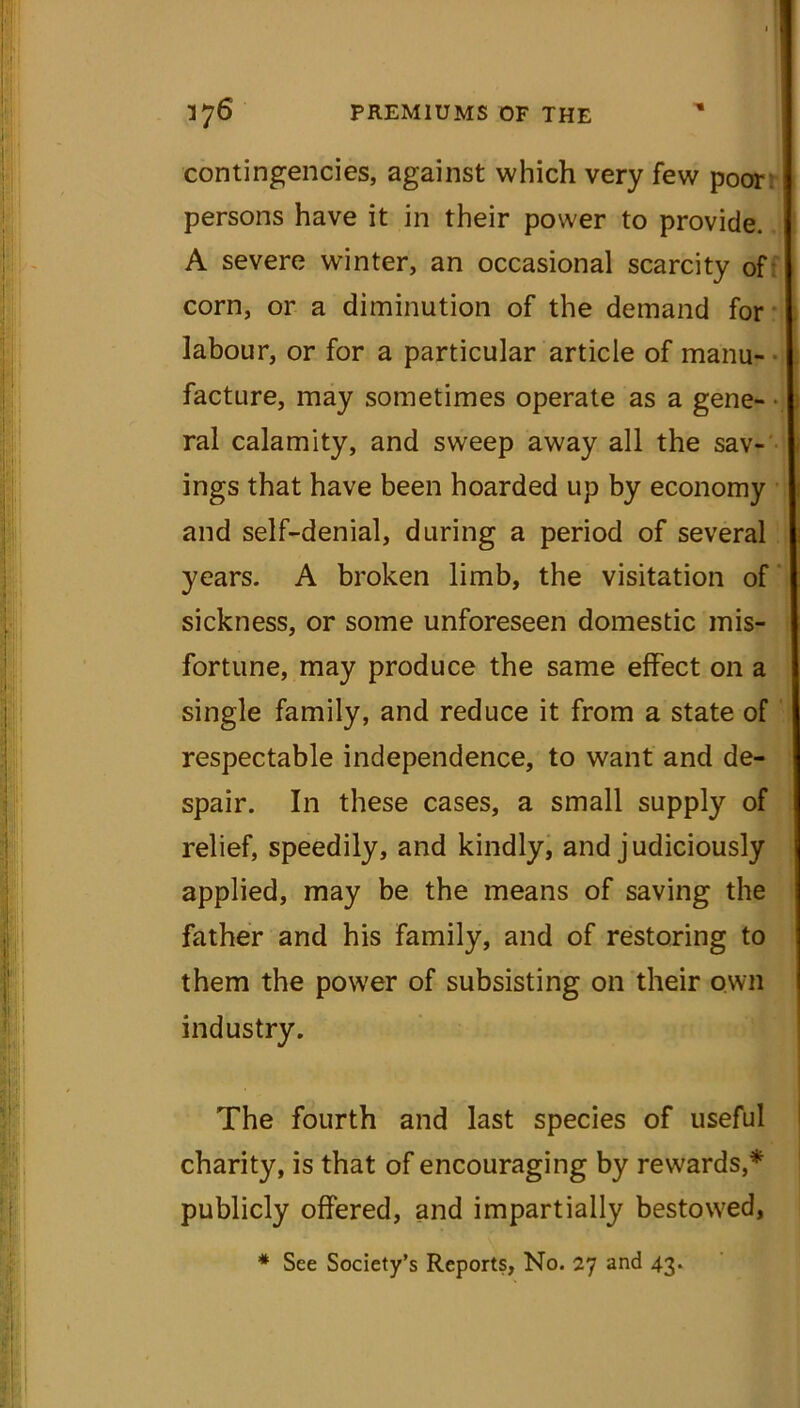 contingencies, against which very few poor persons have it in their power to provide. A severe winter, an occasional scarcity of corn, or a diminution of the demand for labour, or for a particular article of manu- facture, may sometimes operate as a gene- • ral calamity, and sweep away all the sav- ings that have been hoarded up by economy and self-denial, during a period of several years. A broken limb, the visitation of sickness, or some unforeseen domestic mis- fortune, may produce the same effect on a single family, and reduce it from a state of respectable independence, to want and de- spair. In these cases, a small supply of relief, speedily, and kindly, and judiciously applied, may be the means of saving the father and his family, and of restoring to them the power of subsisting on their own industry. The fourth and last species of useful charity, is that of encouraging by rewards,* publicly offered, and impartially bestowed, * See Society’s Reports, No. 27 and 43.