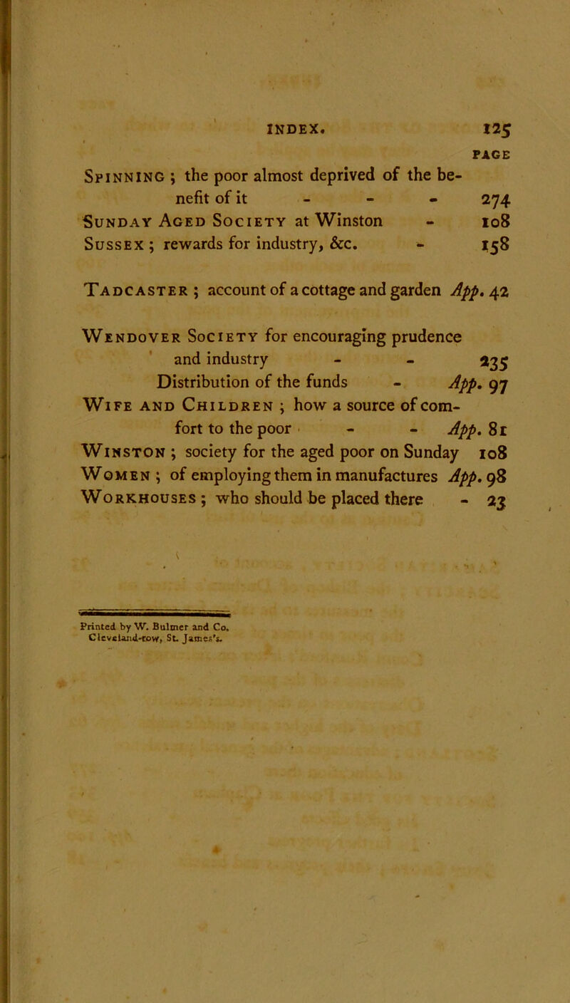 Spinning ; the poor almost deprived of the be- nefit of it Sunday Aged Society at Winston Sussex ; rewards for industry, &c. PAGE 274 108 *58 Tadcaster; account of a cottage and garden App. 42 Wendover Society for encouraging prudence and industry - - 235 Distribution of the funds - App. 97 Wife and Children ; how a source of com- fort to the poor - - App. 81 Winston ; society for the aged poor on Sunday 108 Women; of employing them in manufactures App. 98 Workhouses ; who should be placed there - 2$ Printed by W. Bultner and Co. Cleveland-tovr. St. James's.