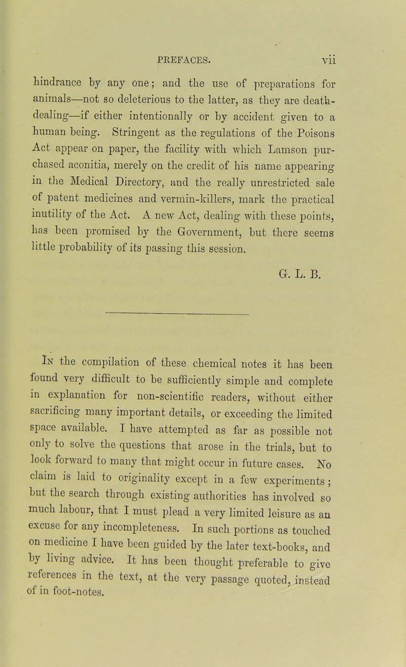 hindrance by any one; and the use of preparations for animals—not so deleterious to the latter, as they are death- dealing—if either intentionally or by accident given to a human being. Stringent as the regulations of the Poisons Act appear on paper, the facility with which Lamson pur- chased aconitia, merely on the credit of his name appearing in the Medical Directory, and the really unrestricted sale of patent medicines and vermin-killers, mark the practical inutility of the Act. A new Act, dealing with these points, has been promised by the Government, but there seems little probability of its passing this session. Gf. L. B. In the compilation of these chemical notes it has been found very difficult to be sufficiently simple and complete in explanation for non-scientific readers, without either sacrificing many important details, or exceeding the limited space available. I have attempted as far as possible not only to solve the questions that arose in the trials, but to look forward to many that might occur in future cases. No claim is laid to originality except in a few experiments; but the search through existing authorities has involved so much labour, that I must plead a very limited leisure as an excuse for any incompleteness. In such portions as touched on medicine I have been guided by the later text-books, and by living advice. It has been thought preferable to give references in the text, at the very passage quoted, instead of in foot-notes.