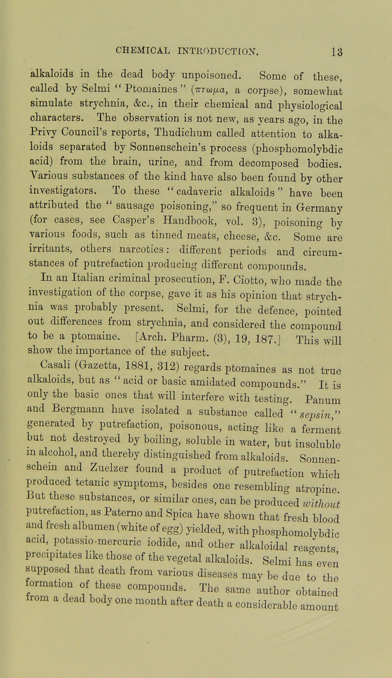 alkaloids in the dead body unpoisoned. Some of these, called by Selmi  Ptomaines  (Tirana, a corpse), somewhat simulate strychnia, &c, in their chemical and physiological characters. The observation is not new, as years ago, in the Privy Council's reports, Thudichum called attention to alka- loids separated by Sonnenschein's process (phosphomolybdic acid) from the brain, urine, and from decomposed bodies. Various substances of the kind have also been found by other investigators. To these cadaveric alkaloids have been attributed the  sausage poisoning, so frequent in Germany (for cases, see Casper's Handbook, vol. 3), poisoning by various foods, such as tinned meats, cheese, &c. Some are irritants, others narcotics: different periods and circum- stances of putrefaction producing different compounds. In an Italian criminal prosecution, F. Ciofcto, who made the investigation of the corpse, gave it as his opinion that strych- nia was probably present. Selmi, for the defence, pointed out differences from strychnia, and considered the compound to be a ptomaine. [Arch. Pharm. (3), 19, 187.] This will show the importance of the subject. Casali (Gazetta, 1881, 312) regards ptomaines as not true alkaloids, but as  acid or basic amidated compounds. It is only the basic ones that will interfere with testing. Panum and Bergmann have isolated a substance called  sepsin, generated by putrefaction, poisonous, acting like a ferment but not destroyed by boiling, soluble in water, but insoluble m alcohol, and thereby distinguished from alkaloids. Sonnen- schem and Zuelzer found a product of putrefaction which produced tetanic symptoms, besides one resembling atropine But these substances, or similar ones, can be produced without putrefaction, as Paterno and Spica have shown that fresh blood and fresh albumen (white of egg) yielded, with phosphomolybdic acid, potassio-mercuric iodide, and other alkaloidal regents precipitates like those of the vegetal alkaloids. Selmi has even supposed that death from various diseases may be due to the formation of these compounds. The same author obtained from a dead body one month after death a considerable amount