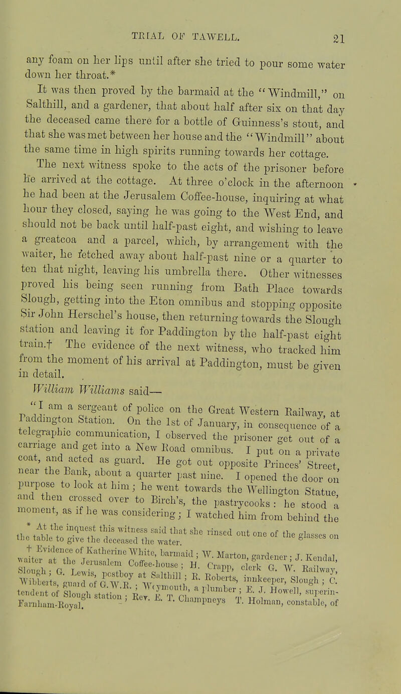 any foam on her lips until after she tried to pour some water down her throat.* It was then proved by the barmaid at the Windmill, on Salthill, and a gardener, that about half after six on that day the deceased came there for a bottle of Guinness's stout, and that she was met between her house and the Windmill about the same time in high spirits running towards her cottage. The next witness spoke to the acts of the prisoner before he arrived at the cottage. At three o'clock in the afternoon he had been at the Jerusalem Coffee-house, inquiring at what hour they closed, saying he was going to the West End, and should not be back until half-past eight, and wishing to leave a greatcoa and a parcel, which, by arrangement with the waiter, he fetched away about half-past nine or a quarter 'to ten that night, leaving his umbrella there. Other witnesses proved his being seen running from Bath Place towards Slough, getting into the Eton omnibus and stopping opposite Sir John Herschel's house, then returning towards the Slough station and leaving it for Paddington by the half-past eight train.f The evidence of the next witness, who tracked him from the moment of his arrival at Paddington, must be given in detail. William Williams said— I am a sergeant of police on the Great Western Eailway, at Paddington Station. On the 1st of January, in consequence of a telegraphic communication, I observed the prisoner get out of a carriage and get into a New lioad omnibus. I put on a private n°* n vCtl T Srd' He g0t °Ut °^°site PHuces' Street, near the Bank about a quarter past nine. I opened the door on purpose to look at him; he went towards the Wellington Statue, moment a^fT ^ V?*'* ^-oks : he stood a moment, as if he was considering; I watched him from behind the