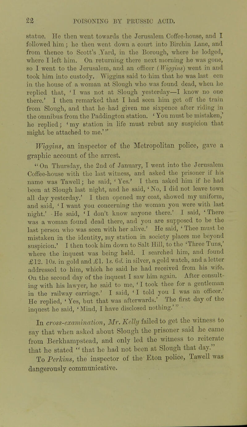 statue. Ho then went towards tho Jerusalem Coffee-house, and I followed him; he then went down a court into Birchin Lane, and from thence to Scott's .Yard, in the Borough, where he lodged, where I left him. On returning there next morning he was gone, so I went to the Jerusalem, and an officer (Wiggins) went in and took him into custody. Wiggins said to him that he was last ecu in the house of a woman at Slough who was found dead, when he replied that, 'I was not at Slough yesterday—I know no one there.' I then remarked that I had seen him get off the train from Slough, and that he had given me sixpence after riding in the omnibus from tho Paddington station. ' You must be mistaken,' ho replied; 'my station in life must rebut any suspicion that might be attached to me.' Wiggins, an inspector of the Metropolitan police, gave a graphic account of the arrest.  On Thursday, the 2nd of January, I went into the Jerusalem Coffee-house with the last witness, and asked the prisoner if his name was Tawell; he said, ' Yes.' T then asked him if he had been at Slough last night, and he said, ' No, I did not leave town all day yesterday.' I then opened my coat, showed my uniform, and said, ' I want you concerning the woman you were with last night.' - He said, ' I don't know anyone there.' I said, ' There was a woman found dead there, and you are supposed to be the last person who was seen with her alive.' He said, < Thee must be mistaken in the identity, my station in society places me beyond suspicion.' I then took him down to Salt Hill, to the 'Three Tuns,' where the inquest was being held. I searched him, and found £12. 10s. in gold and £1. Is. 6d, in silver, a gold watch, and a letter addressed to him, which he said he had received from his wife. On the second day of the inquest I saw him again. After consult- ing with his lawyer, he said to me, ' I took thee for a gentleman in the railway carriage.' I said, ' I told you I was ah officer.' He replied, 4 Yes, but that was afterwards.' The first clay of the inquest he said, «Mind, I have disclosed nothing.'  • In cross-examination, Mr. Kelly failed to get the witness to say that when asked about Slough the prisoner said he came from Berkhampstead, and only led the witness to reiterate that he stated  that he had not been at Slough that day. To Perkins, the inspector of the Eton police, Tawell was dangerously communicative.