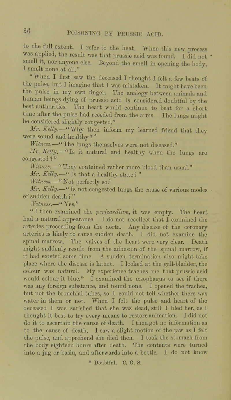 20 to the full extent. I refer to the heat. When tins new process was applied, the result was that prussic acid was found. I did not smell it, nor anyone else. Beyond the smell in opening the body, I smelt none at all. When I first saw the deceased I thought I felt a few heats of the pulse, but I imagine that I was mistaken. It might have been the pulse in my own finger. The analogy between animals and human beings dying of prussic acid is considered doubtful by the best authorities. The heart would continue to beat for a short time after the pulse had receded from the arms. The lungs might be considered slightly congested. Mr. Kelly.— Why then inform my learned friend that they were sound and healthy 1 Witness.—The lungs themselves were not diseased. Mr. Kelly.— Is it natural and healthy wheu the lungs are congested 1 Witness. — They contained rather more blood than usual. Mr. Kelly.— Is that a healthy state 1  Witness.— Not perfectly so. Mr. Kelly.— Is not congested lungs the cause of various modes of sudden death 1  Witness.— Yes.  I then examined the pericardium, it was empty. The heart had a natural appearance. I do not recollect that I examined the arteries proceeding from the aorta. Any disease of the coronary arteries is likely to cause sudden death. I did not examine the spinal marrow. The valves of the heart were very clear. Death might suddenly result from the adhesion of the spinal marrow, if it had existed some time. A sudden termination also might take place where the disease is latent. I looked at the gall-bladder, the colour was natural. My experience teaches me that prussic acid would colour it blue.* I examined the oesophagus to see if there was any foreign substance, and found none. I opened the trachea, but not the bronchial tubes, so I could not tell whether there was water in them or not. When I felt the pulse and heart of the deceased I was satisfied that she was dead, still I bled her, as I thought it best to try every means to restore animation. I did not do it to ascertain the cause of death. I then got no information as to the cause of death. I saw a slight motion of the jaw as I felt the pulse, and apprehend she died then. I took the stomach from the body eighteen hours after death. The contents were turned into a jug or basin, and afterwards into a bottle. I do not know * Doubtful. C. G. S.