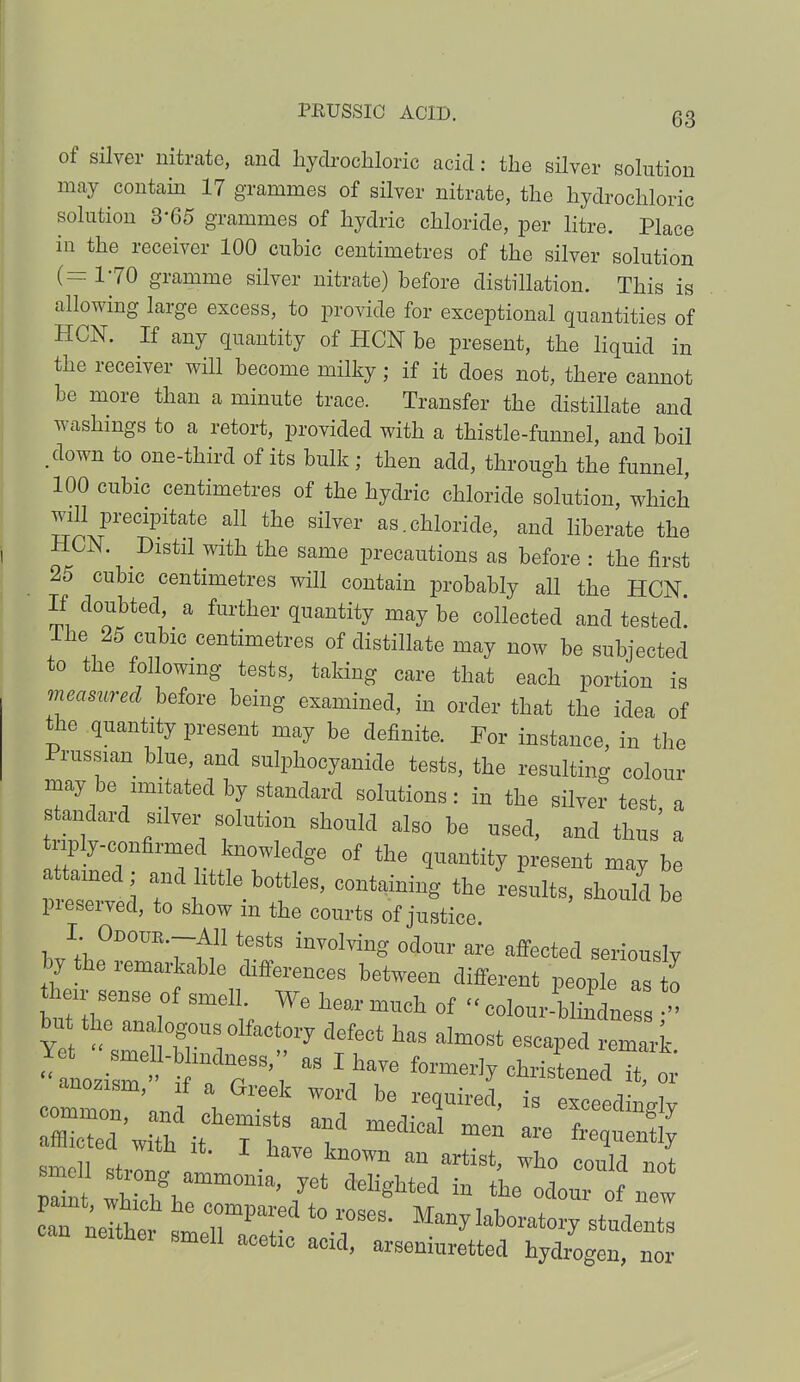 of silver nitrate, and hydrochloric acid: the silver solution may contain 17 grammes of silver nitrate, the hydrochloric solution 3-65 grammes of hydric chloride, per litre. Place in the receiver 100 cubic centimetres of the silver solution (=170 gramme silver nitrate) before distillation. This is allowing large excess, to provide for exceptional quantities of HCN. If any quantity of HON be present, the liquid in the receiver will become milky; if it does not, there cannot be more than a minute trace. Transfer the distillate and washings to a retort, provided with a thistle-funnel, and boil .down to one-third of its bulk; then add, through the funnel, 100 cubic centimetres of the hydric chloride solution, which will precipitate all the silver as.chloride, and liberate the Dlstl1 Wlth the ^me precautions as before : the first 25 cubic centimetres will contain probably all the HCN If doubted a further quantity may be collected and tested. The 25 cubic centimetres of distillate may now be subjected to the following tests, taking care that each portion is measured before being examined, in order that the idea of the quantity present may be definite. For instance, in the Prussian blue, and sulphocyanide tests, the resulting colour may be imitated by standard solutions: in the silver test a standard silver solution should also be used, and thus a nply-confirmed knowledge of the quantity present may be attained; and little bottles, containing the results, should be preserved, to show in the courts of justice. I. ODOUR.-AH tests involving odour are affected seriously by the remarkable differences between different people as o their sense of smell. We hear much of « colour-blindnes - bu the ana ogous olfactory defect has almost escaped „ <<to*2e» t T\  christened it, or ~T'J\ f W°rd bG re*Uired' is exceedingly ^Z tTT af medical men are nictecl with it. I have known an artist, who could not smell strong ammonia, yet delighted in the odour of new neithei smell acetic acid, arseniuretted hydrogen, nor