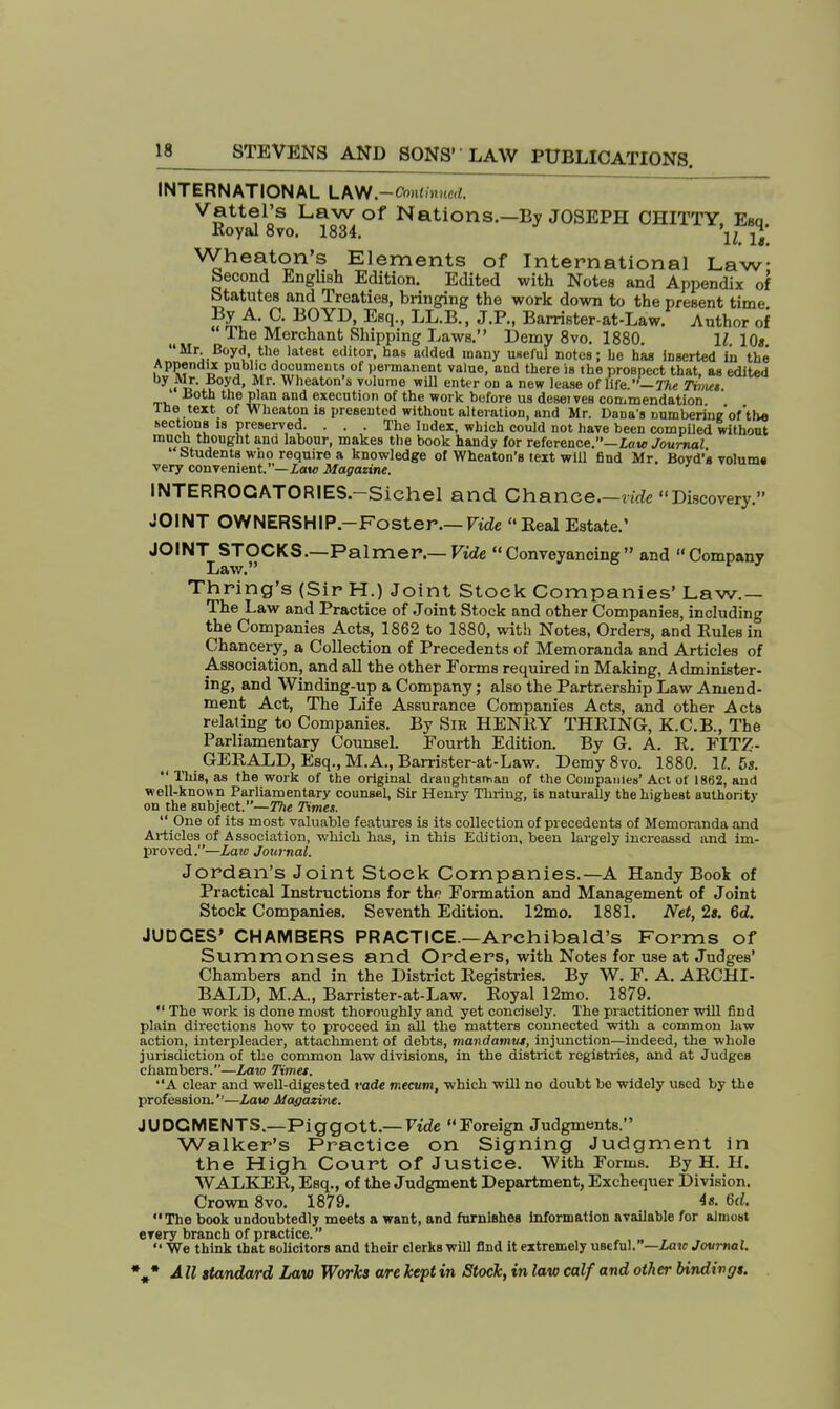 INTERNATIONAL LAW.-Omtlnued. Vattel's Law of Nations.—By JOSEPH CHITTY Esq Royal 8vo. 1834. jj' Wheaton's Elements of International Law- Second English Edition. Edited with Notes and Appendix of Statutes and Treaties, bringing the work down to the present time ?^A> °' B0YD> Escl-' LLB-» J-P-. Barrister-at-Law. Author of The Merchant Shipping Laws. Demy 8vo. 1880. 11. 10s Mr Boyd, the latest editor, has added many useful notes; he has inserted in the Appendix public documents of permanent value, and there is the prospect that, as edited by ftlr. Boyd, Mr. Wheaton's volume will enter on a new lease of life.''— The Timet Both the plan and execution of the work before us desei ves commendation The text of Wheaton is presented without alteration, and Mr. Dana's numberi'ne'of'th* sections is preserved. . . . The Index, which could not have been compiled without much thought and labour, makes the book handy for reference.—Low Journal Students who require a knowledge of Wheaton's text will find Mr. Boyd's volums very convenient.—Law Magazine. INTERROGATORIES.—Sichel and Chance.—vide Discovery. JOINT OWNERSHIP.-Foster.— Vide Real Estate.' JOINT STOCKS.—Palmer.— Vide Conveyancing and Company Law. Thring's (Sir H.) Joint Stock Companies' Law.— The Law and Practice of Joint Stock and other Companies, including the Companies Acts, 1862 to 1880, with Notes, Orders, and Rules in Chancery, a Collection of Precedents of Memoranda and Articles of Association, and all the other Forms required in Making, Administer- ing, and Winding-up a Company; also the Partnership Law Amend- ment Act, The Life Assurance Companies Acts, and other Acts relating to Companies. By Sib HENRY THRING-, K.C.B., The Parliamentary Counsel. Fourth Edition. By G. A. R. FITZ- GERALD, Esq., M.A., Barrister-at-Law. Demy 8vo. 1880. 11. 5s.  This, as the work of the original draughtsman of the Companies' Act of 1862, and well-known Parliamentary counsel, Sir Henry Tliriug, is naturally the highest authority on the subject.— The Times.  One of its most valuable features is its collection of precedents of Memoranda and Articles of Association, which has, in this Edition, been largely increassd and im- proved.—Law Journal. Jordan's Joint Stock Companies.—A Handy Book of Practical Instructions for the Formation and Management of Joint Stock Companies. Seventh Edition. 12mo. 1881. Net, 2s. 6d. JUDGES' CHAMBERS PRACTICE—Archibald's Forms of Summonses and Orders, with Notes for use at Judges' Chambers and in the District Registries. By W. F. A. ARCHI- BALD, M.A., Barrister-at-Law. Royal 12mo. 1879.  The work is done most thoroughly and yet concisely. The practitioner will find plain directions how to proceed in all the matters connected with a common law action, interpleader, attachment of debts, mandamui, injunction—indeed, the whole jurisdiction of the common law divisions, in the district registries, and at Judges chambers.—Law Time*. A clear and well-digested vade mecum, which will no doubt be widely used by the profession.''—Law Magazine. JUDGMENTS.—Piggott.— Vide Foreign Judgments. Walker's Practice on Signing Judgment in the High Court of Justice. With Forms. By H. H. WALKER, Esq., of the Judgment Department, Exchequer Division. Crown 8vo. 1879. 4«. 6rf. The book undoubtedly meets a want, and furnishes information available for almost every branch of practice. We think that solicitors and their clerks will find it extremely useful.—Laic Journal.