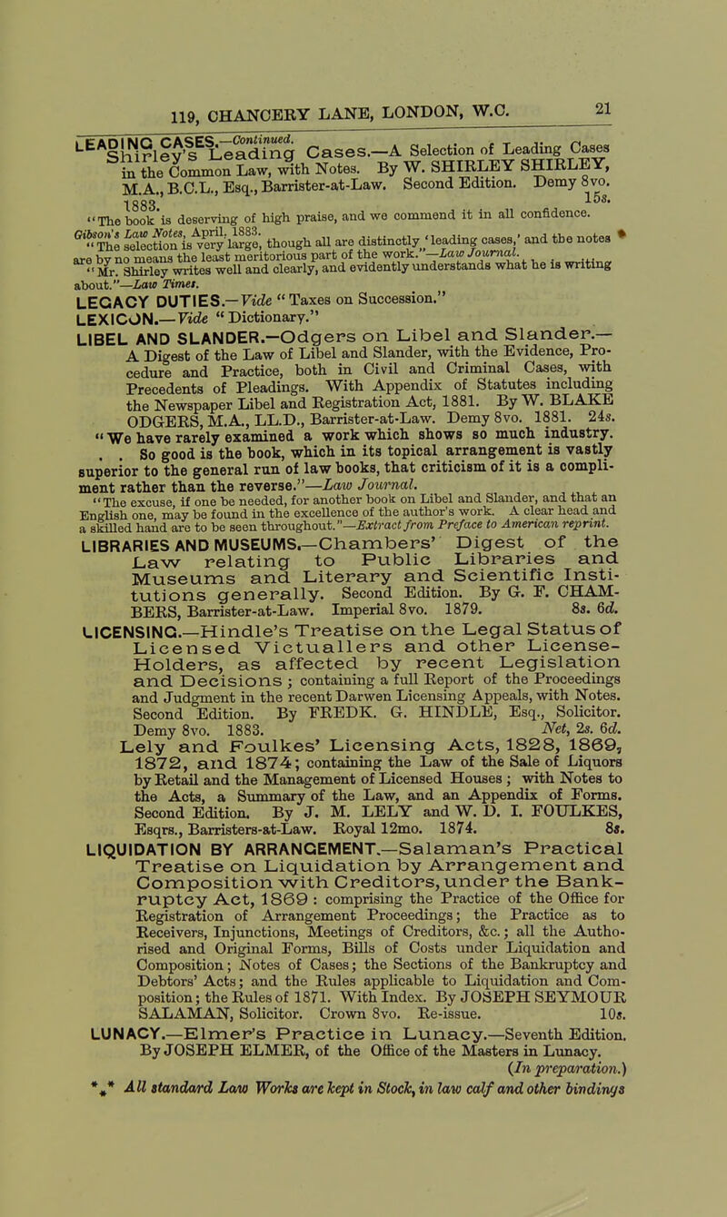 LEAglSle^Sg Cases.-A Selection of Leading Cases in the^Common Law, with Notes. By W. SHIRLEY SHIRLEY, M.A., B.C.L., Esq., Barrister-at-Law. Second Edition. Demy 8vo. 1883 The book'is deserving of high praise, and we commend it in all confidence. G,» The s^ni^ySe, though all are distinctly / leading cases• and the notes • are bv no means the least meritorious part of the work. — law Journal. Mr ShMey writes well and clearly, and evidently understands what he is writing about.—Late Timet. LEGACY DUTIES.—Fide Taxes on Succession. LEXICON.—Vide Dictionary. LIBEL AND SLANDER.—Odgers on Libel and Slander.— A Digest of the Law of Libel and Slander, with the Evidence, Pro- cedure and Practice, both in Civil and Criminal Cases, with Precedents of Pleadings. With Appendix of Statutes including the Newspaper Libel and Registration Act, 1881. By W. BLAKE ODGERS, M.A., LL.D., Barrister-at-Law. Demy 8vo. 1881. 24s.  We have rarely examined a work which shows so much industry. . . So good is the hook, which in its topical arrangement is vastly superior to the general run of law hooks, that criticism of it is a compli- ment rather than the reverse.—Law Journal.  The excuse if one be needed, for another book on Libel and Slander, and that an English one may be found in the excellence of the author's work. A clear head and a skilled hand are to be seen throughout.— Extract from Preface to American reprint. LIBRARIES AND MUSEUMS.—Chambers' Digest of the Law relating to Public Libraries and Museums and Literary and Scientific Insti- tutions generally. Second Edition. By G. F. CHAM- BERS, Barrister-at-Law. Imperial 8vo. 1879. 8s. 6d. LICENSING.—Hindle's Treatise on the Legal Status of Licensed Victuallers and other License- Holders, as affected by recent Legislation and Decisions ; containing a full Report of the Proceedings and Judgment in the recent Darwen Licensing Appeals, with Notes. Second Edition. By FREDK. G. HINDLE, Esq., Solicitor. Demy 8vo. 1883. Net, 2s. 6d. Lely and Foulkes' Licensing Acts, 1828, 1869, 1872, and 1874; containing the Law of the Sale of Liquors by Retail and the Management of Licensed Houses ; with Notes to the Acts, a Summary of the Law, and an Appendix of Forms. Second Edition. By J. M. LELY and W. D. I. FOULKES, Esqrs., Barristers-at-Law. Royal 12mo. 1874. 8«. LIQUIDATION BY ARRANGEMENT.—Salaman's Practical Treatise on Liquidation by Arrangement and Composition with Creditors, under the Bank- ruptcy Act, 1869 : comprising the Practice of the Office for Registration of Arrangement Proceedings; the Practice as to Receivers, Injunctions, Meetings of Creditors, &c.; all the Autho- rised and Original Forms, Bills of Costs under Liquidation and Composition; Notes of Cases; the Sections of the Bankruptcy and Debtors' Acts; and the Rules applicable to Liquidation and Com- position ; the Rules of 1871. With Index. By JOSEPH SEYMOUR SALAMAN, Solicitor. Crown 8vo. Re-issue. 10s. LUNACY.—Elmer's Practice in Lunacy.—Seventh Edition. By JOSEPH ELMER, of the Office of the Masters in Lunacy. {In preparation.)