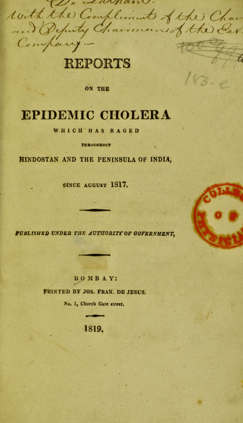 EPIDEMIC CHOLERA W H ICH HAS RAGED THROUGHOUT HINDOSTAN AND THE PENINSULA OF INDIA, SINCE AUGUST 1817, PUBLISHED UNDER THE AUTHORITY OF GOVERNMENT BOMBAY: PRINTED BY JOS. FRAN. DE JESUS, No. 1, Church Gate street. i -> 1819.