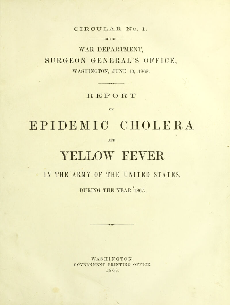 WAR DEPARTMENT, SURGEON GENERAL'S OFFICE, WASHINGTO^^, JUNE 10, 1868. REPORT ON EPIDEMIC CHOLERA AND YELLOW FEVER II THE ARMY OF THE UIITED STATES, DURING THE YEAKi867. WASHINGTON: GOVERNMENT PRINTING OFFICE. 1868.