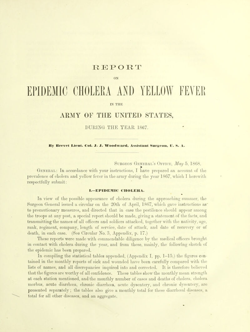 REPORT ON EPIDEMIC CHOLERA iW YELLOW FEVER m THE ARMY OF THE UNITED STATES, DURING THE YEAR 1867. By Brevet liieut. Col. J. J. Woodward, Assistant Surgeon, U. 8. A. Surgeon General's Office, MaT/ 5, 1868. General: In accordance with your instructions, I have prepared an account of the prevalence of cholera and yellow fever in the army during the year 1867, which I herewith respectfully submit: I.—EPIDEMIC CHOLERA. In view of the possible appearance of cholera during the approaching summer, the Surgeon General issued a circular on the 20th of April, 1867, which gave instructions as to precautionary measures, and directed that in case the pestilence should appear among the troops at any post, a special report should be made, giving a statement of the facts, and transmitting the names of all officers and soldiers attacked, together with the nativity, age, rank, regiment, company, length of service, date of attack, and date of recovery or of death, in each case. (See Circular No. 3, Appendix, p. 17.) These reports were made with commendable diligence by the medical officers brought in contact with cholera during the year, and from these, mainly, the following sketch of the epidemic has been prepared. In compiling the statistical tables appended, (Appendix I, pp. 1-15,) the figures con- tained in the monthly reports of sick and wounded have been carefully compared with the lists of names, and all discrepancies inquired into and corrected. It is therefore believed that the figures are worthy of all confidence. These tables show the monthly mean strength at each station mentioned, and the monthly number of cases and deaths of cholera, cholera morbus, acute diarrhoea, chronic diarrhoea, acute dysentery, and chronic dysentery, are presented separately ; the tables also give a monthly total for these diarrhoeal diseases, a total for all other diseases, and an aggregate.