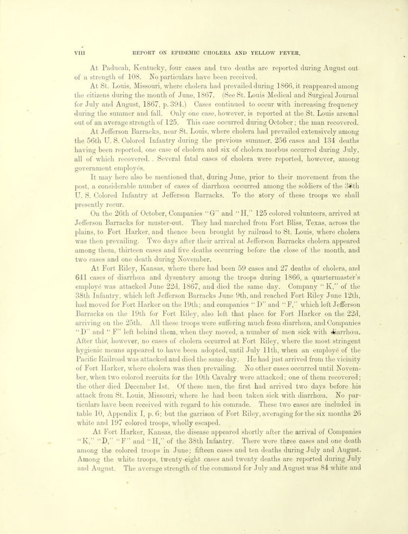 At Paducah, Kentucky, four cases and two deaths are reported during August out of a strength of 108. No particulars have been received. At St. Louis, Missouri, where cholera had prevailed during 1866, it reappeared among the citizens during the month of June, 1867. (See St. Louis Medical and Surgical Journal for July and August, 1867, p. 394.) Cases continued to occur with increasing frequency during the summer and fall. Only one case, however, is reported at the St. Louis arsenal out of an average strength of 125. This case occurred during October ; the man recovered. At Jefferson Barracks, near St. Louis, where cholera had prevailed extensively among the 56th U. S. Colored Infantry during the previous summer, 256 cases and 134 deaths having been reported, one case of cholera and six of cholera morbus occurred during July, all of which recovered. . Several fatal cases of cholera were reported, however, among government employes, It may here also be mentioned that, during June, prior to their movement from the post, a considerable number of cases of diarrhoea occurred among the soldiers of the 38th U. S. Colored Infantry at Jefferson Barracks. To the story of these troops we shall presently recur. On the 26tli of October, Companies G and H, 125 colored volunteers, arrived at Jefferson Barracks for muster-out. They had marched from Port Bliss, Texas, across the plains, to Fort Harker, and thence been brought by railroad to St. Louis, where cholera was then prevailing. Two days after their arrival at Jefferson Barracks cholera appeared among them, thirteen cases and five deaths occurring before the close of the month, and two cases and one death during November. At Fort Biley, Kansas, where there had been 59 cases and 27 deaths of cholera, and 641 cases of diarrhoea and dysentery among the troops during 1866, a quartermaster's employe was attacked June 22d, 1867, and died the same day. Company  K, of the 38th Infantry, which left Jefferson Barracks June 9th, and reached Fort Riley June 12tli, had moved for Fort Harker on the 19th; and companies  D and  F, which left Jefiferson Barracks on the 19th for Fort Biley, also left that place for Fort Harker on the 22d, arriving on the 25th. All these troops were suffering much from diarrhoea, and Companies D and  F left behind them, when they moved, a number of men sick with ekiarrhcea. After this, however, no cases of cholera occurred at Fort Riley, where the most stringent hygienic means appeared to have been adopted, until July 11th, when an employe of the Pacific Railroad was attacked and died the same day. He had just arrived from the vicinity of Fort Harker, where cholera was then prevailing. No other cases occurred until Novem- ber, when two colored recruits for the 10th Cavalry were attacked; one of them recovered; the other died December 1st. Of these men, the first had arrived two days before his attack from St. Louis, Missouri, where he had been taken sick with diarrhoea. No par- ticulars have been received with regard to his comrade. These two cases are included in table 10, Appendix I, p. G; but the garrison of Fort Riley, averaging for the six months 26 white and 197 colored troops, wholly escaped. At Fort Harker, Kansas, the disease appeared shortly after the arrival of Companies K, D, F and H, of the 38th Infantry. There were three cases and one death among the colored troops in June; fifteen cases and ten deaths during July and August. Among the white troops, twenty-eight cases and twenty deaths are reported during July and August. The average strength of the command for July and August was 84 white and