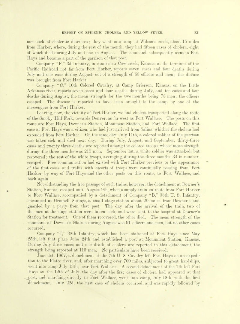 men sick of choleraic diarrhoea; they went into camp at Wilson's creek, about 15 miles from Harker, where, during the rest of the month, they had fifteen cases of cholera, eight of which died during July and one in August. The command subsequently went to Fort Hays and became a part of the garrison of that post. Company P, 3d Infantry, in camp near Cow creek, Kansas, at the terminus of the Pacific Railroad not far from Fort Harker, reports seven cases and four deaths during July and one case during August, out of a strength of 68 officers and men ; the disease was brought from Fort Harker. Company C, 10th Colored Cavalry, at Camp Grierson, Kansas, on the Little Arkansas river, reports seven cases and four deaths during July, and ten cases and four deaths during August, the mean strength for the two months being 78 men; the officers escaped. The disease is reported to have been brought to the camp by one of the messengers from Fort Harker. Leaving, now, the vicinity of Fort Harker, we find cholera transported along the route of the Smoky Hill Fork, towards Denver, as far west as Fort Wallace. The posts on this route are Fort Hays, Downer's Station, Monument Station, and Fort Wallace. The first case at Fort Hays was a citizen, who had just arrived from Salina, whither the cholera had extended from Fort Harker. On the same day, July 11th, a colored soldier of the garrison was taken sick, and died next day. During July, August, and September, thirty-three cases and twenty-three deaths are reported among the colored troops, whose mean strength during the three months was 215 men. September 1st, a white soldier was attacked, but recovered; the rest of the white troops, averaging, during the three months, 34 in number, escaped. Free communication had existed with Fort Harker previous to the appearance of the first cases, and trains with escorts of troops were continually passing from Fort Harker, by way of Fort Hays and the other posts on this route, to Fort Wallace, and back again. Notwithstanding the free passage of such trains, however, the detachment at Downer's Station, Kansas, escaped until August 9th, when a supply train-en route from Fort Harker to Fort Wallace, accompanied by a detachment of Company B, 38th U. S. Infantry, encamped at Grinnell Springs, a small stage station about 20 miles from Downer's, and guarded by a party from that post. The day after the arrival of the train, two of the men at the stage station were taken sick, and were sent to the hosiDital at Downer's Station for treatment. One of them recovered, the other died. The mean strength of the command at Downer's Station during August was 91 officers and men, but no other cases occurred. Company I, 38th Infantry, which had been stationed at Fort Hays since May 25th, left that place June 24th and established a post at Monument Station, Kansas. During July three cases and one death of cholera are reported in this detachment,'the strength being reported at 115 men. JSTo particulars have been received. June 1st, 1867, a detachment of the 7th U. S. Cavalry left Fort Hays on an expedi- tion to the Platte river, and, after marching over 700 miles, subjected to great hardships, went into camp July 13th, near Fort Wallace. A second detachment of the 7th left Fort Hays on the 12th of July, the day after the first cases of cholera had appeared at that ,^st, and, marching directly to Fort Wallace, went into camp, July 18th, with the first detachment. July 22d, the first case of cholera occurred, and was rapidly followed by