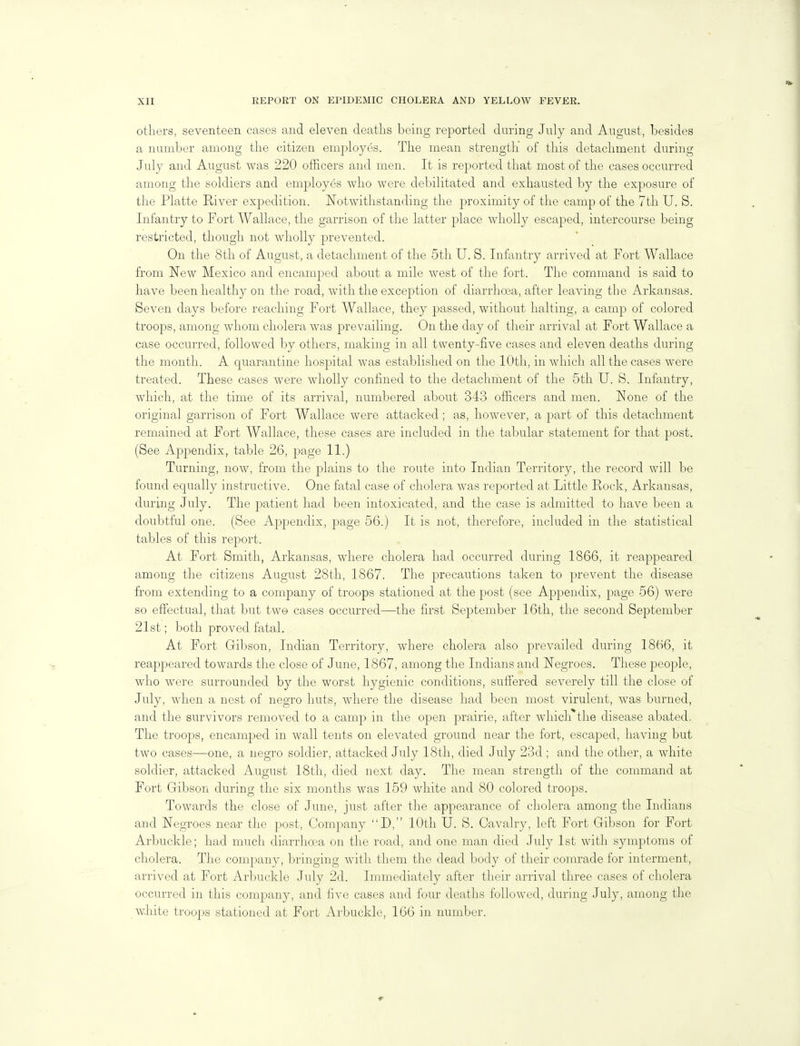 others, seventeen cases and eleven deaths being reported during July and August, besides a number among the citizen employes. The mean strength of this detachment during July and August was 220 officers and men. It is reported that most of the cases occurred among the soldiers and employes who were debilitated and exhausted by the exposure of the Platte River expedition. Notwithstanding the proximity of the camp of the 7th U. S. Infantry to Port Wallace, the garrison of the latter place wholly escaped, intercourse being restricted, though not wholly prevented. On the 8th of August, a detachment of the 5th U. S. Infantry arrived at Fort Wallace from New Mexico and encamped about a mile west of the fort. The command is said to have been healthy on the road, with the exception of diarrhoea, after leaving the Arkansas. Seven days before reaching Fort Wallace, they passed, without halting, a camp of colored troops, among whom cholera was prevailing. On the day of their arrival at Fort Wallace a case occurred, followed by others, making in all twenty-five cases and eleven deaths during the month. A quarantine hospital was established on the 10th, in which all the cases were treated. These cases were wholly confined to the detachment of the 5th U. S. Infantry, which, at the time of its arrival, numbered about 343 officers and men. None of the original garrison of Fort Wallace were attacked; as, however, a part of this detachment remained at Fort Wallace, these cases are included in the tabular statement for that post. (See Appendix, table 26, page 11.) Turning, now, from the plains to the route into Indian Territory, the record will be found equally instructive. One fatal case of cholera was reported at Little Rock, Arkansas, during July. The patient had been intoxicated, and the case is admitted to have been a doubtful one. (See Appendix, page 56.) It is not, therefore, included in the statistical tables of this report. At Fort Smith, Arkansas, where cholera had occurred during 1866, it reappeared among the citizens August 28th, 1867. The precautions taken to prevent the disease from extending to a company of troops stationed at the post (see Appendix, page 56) were so effectual, that but two cases occurred—the first September 16th, the second September 21st; both proved fatal. At Fort Gibson, Indian Territory, where cholera also prevailed during 1866, it reappeared towards the close of June, 1867, among the Indians and Negroes. These people, who were surrounded by the worst hygienic conditions, sufiered severely till the close of July, when a nest of negro huts, where the disease had been most virulent, was burned, and the survivors removed to a camp in the open prairie, after which the disease abated, The troops, encamped in wall tents on elevated ground near the fort, escaped, having but two cases—one, a negro soldier, attacked July 18th, died July 23d ; and the other, a white soldier, attacked August 18th, died next day. The mean strength of the command at Fort Gibson during the six months was 159 white and 80 colored troops. Towards the close of June, just after the appearance of cholera among the Indians and Negroes near the post. Company D, 10th U. S. Cavalry, left Fort Gibson for Fort Arbuckle; had much diarrhoea on the road, and one man died July 1st with symptoms of cholera. The company, bringing with them the dead body of their comrade for interment, arrived at Port Arbuckle July 2d. Immediately after tlieir arrival three cases of cholera occurred in this company, and five cases and four deaths followed, during July, among the white troops stationed at Fort Arbuckle, 166 in number.