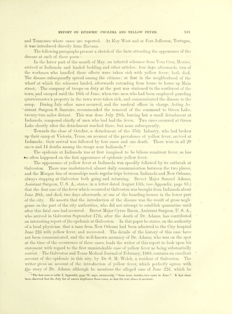and Tennessee where cases are reported. At Key West and at Fort Jefferson, Tortugas, it was introduced directly from Havana. The following paragraphs present a sketch of the facts attending the appearance of the disease at, each of these posts : In the latter part of the month of May, an infected schooner from Vera Cruz, Mexico, arrived at Indianola and landed bedding and other articles; four days afterwards, two of the workmen who handled these effects were taken sick with yellow fever; both died. The disease subsequently spread among the citizens; at first in the neighborhood of the wharf at which the schooner landed, afterwards extending from house to house up Main street. The company of troops on duty at the post was stationed to the southwest of the town, and escaped until the 16th of June, when two men who had been employed guarding quartermaster's property in the town were taken sick, and communicated the disease to the camp. During July other cases occurred, and the medical oiEcer in charge. Acting As- sistant Surgeon S. Santoire, recommended the removal of the command to Green Lake, twenty-two miles distant. This was done July 28th, leaving but a small detachment at Indianola, composed chiefly of men who had had the fever. Two cases occurred at Green Lake shortly after the detachment reached there, but none subsequently. Towards the close of October, a detachment of the S-'^th Infantry, who had broken up their camp at Victoria, Texas, on account of the prevalence of yellow fever, arrived at Indianola; their arrival was followed by four cases and one death. There were in all 29 cases and 14 deaths among the troops near Indianola.* ' The epidemic at Indianola was at first imagined to be bilious remittent fever, as has «o often happened on the first appearance of epidemic yellow fever. The appearance of yellow fever at Indianola was speedily followed by its outbreak at Galveston. There was unobstructed, almost daily communication between the two places, and the Morgan line of steamships made regular trips between Indianola and New Orleans, always stopping at Galveston both going and returning. Brevet Major Samuel Adams, Assistant Surgeon, U. S. A., states, in a letter dated August 13th, (see Appendix, page 83,) that the first case of the fever which occurred at Galveston was brought from Indianola about June 26th, and died, two days afterwards, at one of the boarding-houses in the lower part of the city. He asserts that the introduction of the disease was the result of gross negli- gence on the part of the city authorities, who did not attempt to establish quarantine until after this fatal case had occurred. Brevet Major Cyrus Bacon, Assistant Surgeon, U. S. A., who arrived in Galveston September 17th, after the death of Dr. Adams, has contributed an interesting report of the epidemic at Galveston. In this paper he states, on the authority of a local physician, that a man from New Orleans had been admitted to the City hospital June 22d with yellow fever, and recovered. The details of the history of this case have not been communicated, and the well-known accuracy of Dr. Adams, who was on the spot at the time of the occurrence of these cases, leads the writer of this report to look upon liis statement with regard to the first unmistakable case of yellow fever as being substantially correct. The Galveston and Texas Medical Journal of February, 1868, contains an excellent account of the epidemic in this city, by Dr. S. M. Welch, a resident of Gah^eston. The writer gives an account of the introduction of yellow fever, which perfectly agrees with .^he^ story of Dr. Adams, although he mentions the alleged case of June 22d, which he *The foot note to table I, Appendix, page 71, says, erroneously, there were, besides, two cases in June.''. It has since been observed that the July list of names duplicates these cases, so that the text above is accurate.