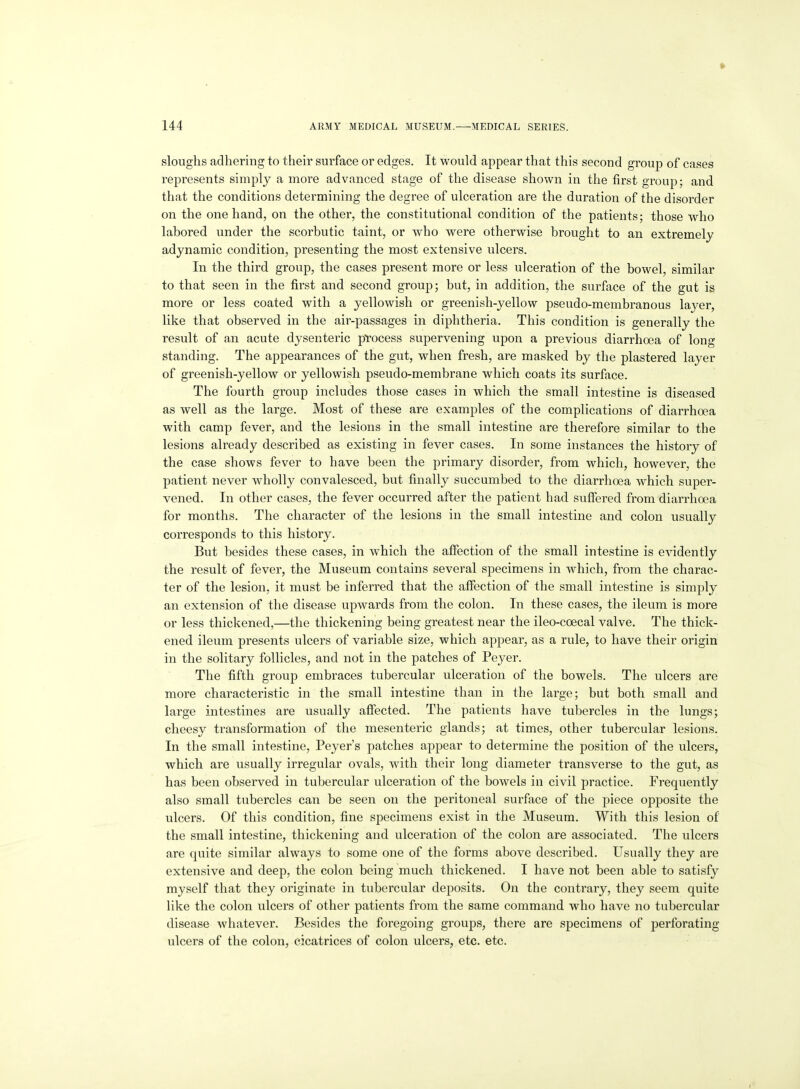 sloughs adhering to their surface or edges. It would appear that this second group of cases represents simply a more advanced stage of the disease shown in the first group; and that the conditions determining the degree of ulceration are the duration of the disorder on the one hand, on the other, the constitutional condition of the patients; those who labored under the scorbutic taint, or who were otherwise brought to an extremely adynamic condition, presenting the most extensive ulcers. In the third group, the cases present more or less ulceration of the bowel, similar to that seen in the first and second group; but, in addition, the surface of the gut is more or less coated with a yellowish or greenish-yellow pseudo-membranous layer, like that observed in the air-passages in diphtheria. This condition is generally the result of an acute dysenteric process supervening upon a previous diarrhoea of long standing. The appearances of the gut, when fresh, are masked by the plastered layer of greenish-yellow or yellowish pseudo-membrane which coats its surface. The fourth group includes those cases in which the small intestine is diseased as well as the large. Most of these are examples of the complications of diarrhoea with camp fever, and the lesions in the small intestine are therefore similar to the lesions already described as existing in fever cases. In some instances the history of the case shows fever to have been the primary disorder, from which, however, the patient never wholly convalesced, but finally succumbed to the diarrhoea which super- vened. In other cases, the fever occurred after the patient had suffered from diarrhoea for months. The character of the lesions in the small intestine and colon usually corresponds to this history. But besides these cases, in which the affection of the small intestine is evidently the result of fever, the Museum contains several specimens in which, from the charac- ter of the lesion, it must be inferred that the affection of the small intestine is simply an extension of the disease upwards from the colon. In these cases, the ileum is more or less thickened,—the thickening being greatest near the ileo-coecal valve. The thick- ened ileum presents ulcers of variable size, which appear, as a rule, to have their origin in the solitary follicles, and not in the patches of Peyer. The fifth group embraces tubercular ulceration of the bowels. The ulcers are more characteristic in the small intestine than in the large; but both small and large intestines are usually affected. The patients have tubercles in the lungs; cheesy transformation of the mesenteric glands; at times, other tubercular lesions. In the small intestine, Peyer's patches appear to determine the position of the ulcers, which are usually irregular ovals, Math their long diameter transverse to the gut, as has been observed in tubercular ulceration of the bowels in civil practice. Frequently also small tubercles can be seen on the peritoneal surface of the piece opposite the ulcers. Of this condition, fine specimens exist in the Museum. With this lesion of the small intestine, thickening and ulceration of the colon are associated. The ulcers are quite similar always to some one of the forms above described. Usually they are extensive and deep, the colon being much thickened. I have not been able to satisfy myself that they originate in tubercular deposits. On the contrary, they seem quite like the colon ulcers of other patients from the same command who have no tubercular disease whatever. Besides the foregoing groups, there are specimens of perforating ulcers of the colon, cicatrices of colon ulcers, etc. etc.