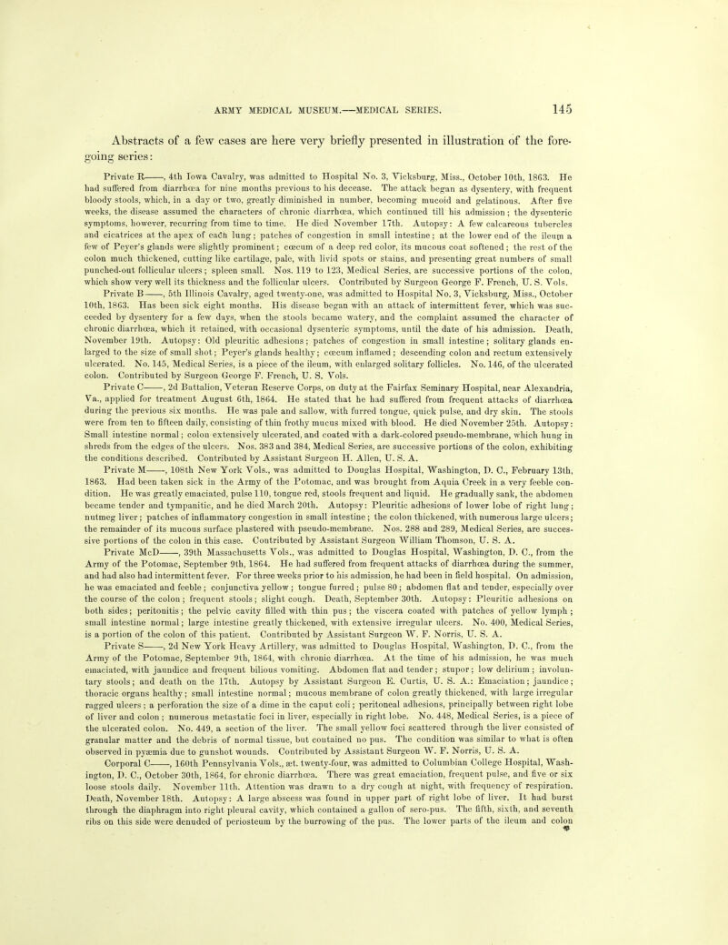 Abstracts of a few cases are here very briefly presented in illustration of the fore- going series: Private R , 4th Iowa Cavalry, was admitted to Hospital No. 3, Vicksburg, Miss., October 10th, 1863. He had suffered from diarrhoea for nine months previous to his decease. The attack began as dysentery, with frequent bloody stools, which, in a day or two, greatly diminished in number, becoming mucoid and gelatinous. After five weeks, the disease assumed the characters of chronic diarrhoea, which continued till his admission ; the dysenteric symptoms, however, recurring from time to time. He died November 17th. Autopsy: A few calcareous tubercles and cicatrices at the apex of eadh lung; patches of congestion in small intestine; at the lower end of the ileum a few of Peyer's glands were slightly prominent; coecum of a deep red color, its mucous coat softened ; the rest of the colon much thickened, cutting like cartilage, pale, with livid spots or stains, and presenting great numbers of small punched-out follicular ulcers; spleen small. Nos. 119 to 123, Medical Series, are successive portions of the colon, which show very well its thickness and the follicular ulcers. Contributed by Surgeon George P. French, U. S. Vols. Private B , 5th Illinois Cavalry, aged twenty-one, was admitted to Hospital No. 3, Vicksburg, Miss., October 10th, 1863. Has been sick eight months. His disease began with an attack of intermittent fever, which was suc- ceeded by dysentery for a few days, when the stools became watery, and the complaint assumed the character of chronic diarrhoea, which it retained, with occasional dysenteric symptoms, until the date of his admission. Death, November 19th. Autopsy: Old pleuritic adhesions; patches of congestion in small intestine; solitary glands en- larged to the size of small shot; Peyer's glands healthy; coecum inflamed ; descending colon and rectum extensively ulcerated. No. 145, Medical Series, is a piece of the ileum, with enlarged solitary follicles. No. 146, of the ulcerated colon. Contributed by Surgeon George P. French, U. S. Vols. Private 0 , 2d Battalion, Veteran Reserve Corps, on duty at the Fairfax Seminary Hospital, near Alexandria, Va,., applied for treatment August 6th, 1864. He stated that he had suffered from frequent attacks of diarrhoea during the previous six months. He was pale and sallow, with furred tongue, quick pulse, and dry skin. The stools were from ten to fifteen daily, consisting of thin frothy mucus mixed with blood. He died November 25th. Autopsy: Small intestine normal; colon extensively ulcerated, and coated with a dark-colored pseudo-membrane, which hung in shreds from the edges of the ulcers. Nos. 383 and 384, Medical Series, are successive portions of the colon, exhibiting the conditions described. Contributed by Assistant Surgeon H. Allen, U. S. A. Private M , 108th New York Vols., was admitted to Douglas Hospital, Washington, D. C, February 13th, 1863. Had been taken sick in the Army of the Potomac, and was brought from Aquia Creek in a very feeble con- dition. He was greatly emaciated, pulse 110, tongue red, stools frequent and liquid. He gradually sank, the abdomen became tender and tympanitic, and he died March 20th. Autopsy: Pleuritic adhesions of lower lobe of right lung; nutmeg liver; patches of inflammatory congestion in small intestine ; the colon thickened, with numerous large ulcers; the remainder of its mucous surface plastered with pseudo-membrane. Nos. 288 and 289, Medical Series, are succes- sive portions of the colon in this case. Contributed by Assistant Surgeon William Thomson, U. S. A. Private McD , 39th Massachusetts Vols., was admitted to Douglas Hospital, Washington, D. C, from the Army of the Potomac, September 9th, 1864. He had suffered from frequent attacks of diarrhoea during the summer, and had also had intermittent fever. For three weeks prior to his admission, he had been in field hospital. On admission, he was emaciated and feeble; conjunctiva yellow; tongue furred ; pulse 80; abdomen flat and tender, especially over the course of the colon ; frequent stools; slight cough. Death, September 30th. Autopsy: Pleuritic adhesions on both sides; peritonitis; the pelvic cavity filled with thin pus; the viscera coated with patches of yellow lymph ; small intestine normal; large intestine greatly thickened, with extensive irregular ulcers. No. 400, Medical Series, is a portion of the colon of this patient. Contributed by Assistant Surgeon W. F. Norris, U. S. A. Private S , 2d New York Heavy Artillery, was admitted to Douglas Hospital, Washington, D. C, from the Army of the Potomac, September 9th, 1864, with chronic diarrhoea. At the time of his admission, he was much emaciated, with jaundice and frequent bilious vomiting. Abdomen flat and tender ; stupor; low delirium ; involun- tary stools; and death on the 17th. Autopsy by Assistant Surgeon E. Curtis, U. S. A.: Emaciation; jaundice; thoracic organs healthy; small intestine normal; mucous membrane of colon greatly thickened, with large irregular ragged ulcers ; a perforation the size of a dime in the caput coli; peritoneal adhesions, principally between right lobe of liver and colon ; numerous metastatic foci in liver, especially in right lobe. No. 448, Medical Series, is a piece of the ulcerated colon. No. 449, a section of the liver. The small yellow foci scattered through the liver consisted of granular matter and the debris of normal tissue, but contained no pus. The condition was similar to what is often observed in pyaemia due to gunshot wounds. Contributed by Assistant Surgeon W. P. Norris, U. S. A. Corporal C , 160th Pennsylvania Vols., set. twenty-four, was admitted to Columbian College Hospital, Wash- ington, D. C, October 30th, 1864, for chronic diarrhoea. There was great emaciation, frequent pulse, and five or six loose stools daily. November 11th. Attention was drawn to a dry cough at night, with frequency of respiration. Death, November 18th. Autopsy: A large abscess was found in upper part of right lobe of liver. It had burst through the diaphragm into right pleural cavity, which contained a gallon of sero-pus. The fifth, sixth, and seventh ribs on this side wore denuded of periosteum by the burrowing of the pus. The lower parts of the ileum and colon