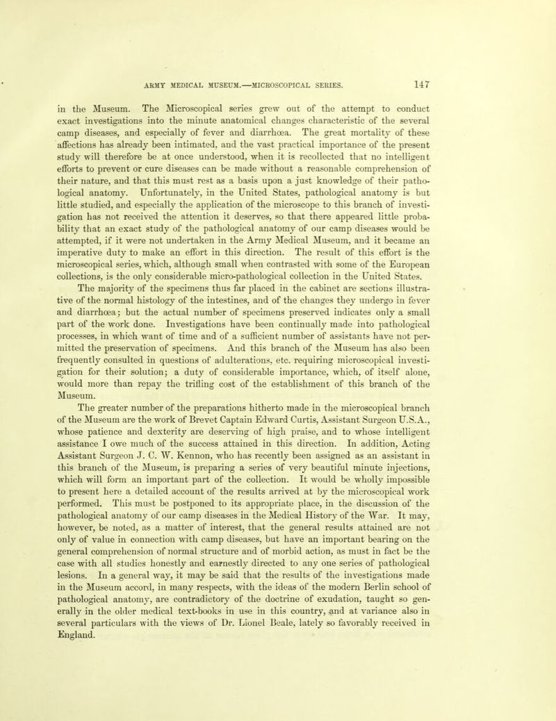 in the Museum. The Microscopical series grew out of the attempt to conduct exact investigations into the minute anatomical changes characteristic of the several camp diseases, and especially of fever and diarrhoea. The great mortality of these aflfections has already been intimated, and the vast practical importance of the present study will therefore be at once understood, when it is recollected that no intelligent efforts to prevent or cure diseases can be made without a reasonable comprehension of their nature, and that this must rest as a basis upon a just knowledge of their patho- logical anatomy. Unfortunately, in the United States, pathological anatomy is but little studied, and especially the application of the microscope to this branch of investi- gation has not received the attention it deserves, so that there appeared little proba- bility that an exact study of the pathological anatomy of our camp diseases would be attempted, if it were not undertaken in the Army Medical Museum, and it became an imperative duty to make an effort in this direction. The result of this effort is the microscopical series, which, although small when contrasted with some of the European collections, is the only considerable micro-pathological collection in the United States. The majority of the specimens thus far placed in the cabinet are sections illustra- tive of the normal histology of the intestines, and of the changes they undergo in fever and diarrhoea; but the actual number of specimens preserved indicates only a small part of the work done. Investigations have been continually made into pathological processes, in which want of time and of a sufficient number of assistants have not per- mitted the preservation of specimens. And this branch of the Museum has also been frequently consulted in questions of adulterations, etc. requiring microscopical investi- gation for their solution; a duty of considerable importance, which, of itself alone, would more than repay the trifling cost of the establishment of this branch of the Museum. The greater number of the preparations hitherto made in the microscopical branch of the Museum are the work of Brevet Captain Edward Curtis, Assistant Surgeon U.S.A., whose patience and dexterity are deserving of high praise, and to whose intelligent assistance I owe much of the success attained in this direction. In addition, Acting Assistant Surgeon J. C. W. Kennon, who has recently been assigned as an assistant in this branch of the Museum, is preparing a series of very beautiful minute injections, which will form an important part of the collection. It would be whollj- impossible to present here a detailed account of the results arrived at by the microscopical work performed. This must be postponed to its appropriate place, in the discussion of the pathological anatomy of our camp diseases in the Medical History of the War. It may, however, be noted, as a matter of interest, that the general results attained are not only of value in connection with camp diseases, but have an important bearing on the general comprehension of normal structure and of morbid action, as must in fact be the case with all studies honestly and earnestly directed to any one series of pathological lesions. In a general way, it may be said that the results of the investigations made in the Museum accord, in many respects, with the ideas of the modem Berlin school of pathological anatomy, are contradictory of the doctrine of exudation, taught so gen- erally in the older medical text-books in use in this country, and at variance also in several particulars with the views of Dr. Lionel Beale, lately so favorably received in England.