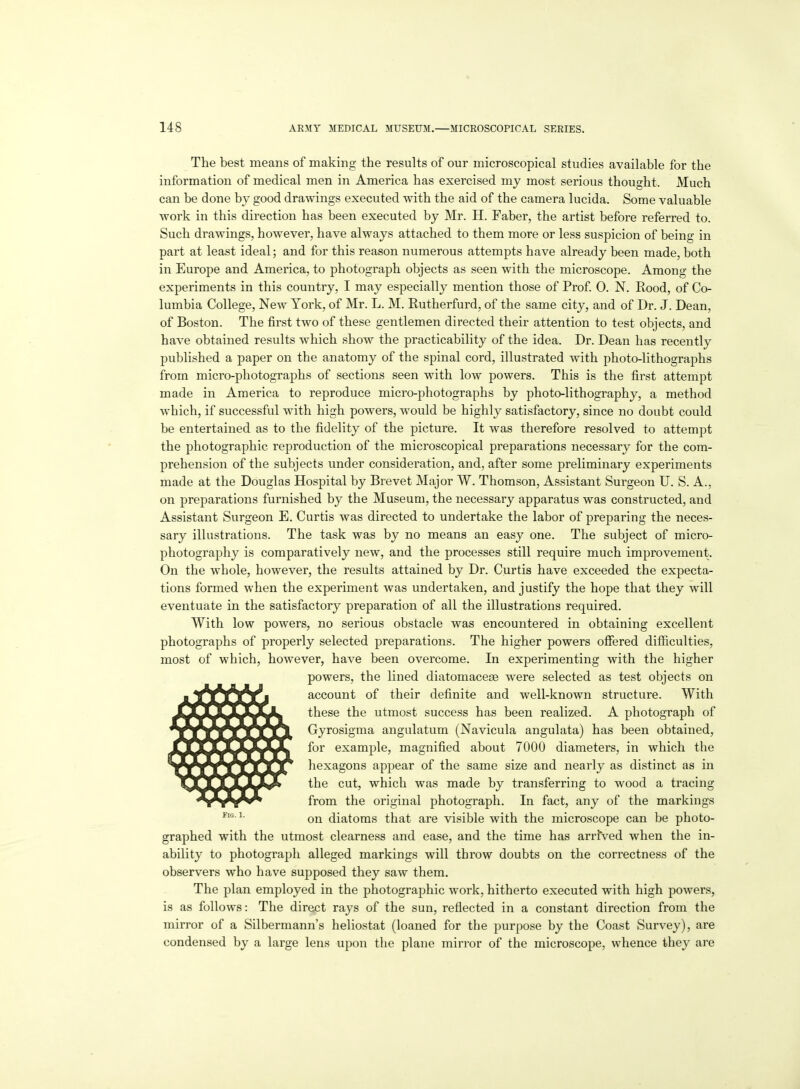 The best means of making the results of our microscopical studies available for the information of medical men in America has exercised my most serious thought. Much can be done by good drawings executed with the aid of the camera lucida. Some valuable work in this direction has been executed by Mr. H. Faber, the artist before referred to. Such drawings, however, have always attached to them more or less suspicion of being in part at least ideal; and for this reason numerous attempts have already been made, both in Europe and America, to photograj)h objects as seen with the microscope. Among the experiments in this country, I may especially mention those of Prof. 0. N. Rood, of Co- lumbia College, New York, of Mr. L. M. Rutherfurd, of the same city, and of Dr. J. Dean, of Boston. The first two of these gentlemen directed their attention to test objects, and have obtained results which show the practicability of the idea. Dr. Dean has recently published a paper on the anatomy of the spinal cord, illustrated with photo-lithographs from micro-photographs of sections seen with low powers. This is the first attempt made in America to reproduce micro-photographs by photo-lithography, a method which, if successful with high powers, would be highly satisfactory, since no doubt could be entertained as to the fidelity of the picture. It was therefore resolved to attempt the photographic reproduction of the microscopical preparations necessary for the com- prehension of the subjects under consideration, and, after some preliminary experiments made at the Douglas Hospital by Brevet Major W. Thomson, Assistant Surgeon U. S. A., on preparations furnished by the Museum, the necessary apparatus was constructed, and Assistant Surgeon E. Curtis was directed to undertake the labor of preparing the neces- sary illustrations. The task was by no means an easy one. The subject of micro- photography is comparatively new, and the processes still require much improvement. On the whole, however, the results attained by Dr. Curtis have exceeded the expecta- tions formed when the experiment was undertaken, and justify the hope that they will eventuate in the satisfactory preparation of all the illustrations required. With low powers, no serious obstacle was encountered in obtaining excellent photographs of properly selected preparations. The higher powers ofiered difficulties, most of which, however, have been overcome. In experimenting with the higher powers, the lined diatomaceas were selected as test objects on account of their definite and well-known structure. With these the utmost success has been realized. A photograph of Gyrosigraa angulatum (Navicula angulata) has been obtained, for example, magnified about 7000 diameters, in which the hexagons appear of the same size and nearly as distinct as in the cut, which was made by transferring to wood a tracing from the original photograph. In fact, any of the markings on diatoms that are visible with the microscope can be photo- graphed with the utmost clearness and ease, and the time has arrived when the in- ability to photograph alleged markings will throw doubts on the correctness of the observers who have supposed they saw them. The plan employed in the photographic work, hitherto executed with high powers, is as follows: The direct rays of the sun, reflected in a constant direction from the mirror of a Silbermann's heliostat (loaned for the purpose by the Coast Survey), are condensed by a large lens upon the plane mirror of the microscope, whence they are