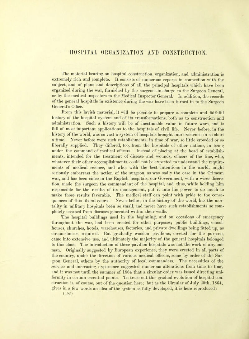 HOSPITAL ORGANIZATION AND CONSTRUCTION. The material bearing on hospital construction, organization, and administration is extremely rich and complete. It consists of numerous reports in connection with the subject, and of plans and descriptions of all the principal hospitals which have been organized during the war, furnished by the surgeons-in-charge to the Surgeon General, or by the medical inspectors to the Medical Inspector General. In addition, the records of the general hospitals in existence during the war have been turned in to the Surgeon General's Office. From this lavish material, it will be possible to prepare a complete and faithful history of the hospital system and of its transformations, both as to construction and administration. Such a history will be of inestimable value in future wars, and is full of most important applications to the hospitals of civil life. Never before, in the history of the world, was so vast a system of hospitals brought into existence in so short a time. Never before were such establishments, in time of war, so little crowded or so liberally supplied. They differed, too, from the hospitals of other nations, in being under the command of medical officers. Instead of placing at the head of establish- ments, intended for the treatment of disease and wounds, officers of the line, who, whatever their other accomplishments, could not be expected to understand the require- ments of medical science, and who, with the best intentions in the world, might seriously embarrass the action of the surgeon, as was sadly the case in the Crimean war, and has been since in the English hospitals, our Government, with a wiser discre- tion, made the surgeon the commandant of the hospital, and thus, while holding him responsible for the results of its management, put it into his power to do much to make those results favorable. The medical staff can point with pride to the conse- quences of this liberal course. Never before, in the history of the world, has the mor- tality in military hospitals been so small, and never have such establishments so com- pletely escaped from diseases generated within their walls. The hospital buildings used in the beginning, and on occasions of emergency throughout the war, had been erected for other purposes; public buildings, school- houses, churches, hotels, warehouses, factories, and private dwellings being fitted up, as circumstances required. But gradually wooden pavilions, erected for the purpose, came into extensive use, and ultimately the majority of the general hospitals belonged to this class. The introduction of these pavilion hospitals was not the work of any one man. Originally suggested by European experience, they were erected in all parts of the country, under the direction of various medical officers, some by order of the Sur- geon General, others by the authority of local commanders. The necessities of the service and increasing experience suggested numerous alterations from time to time, and it was not until the summer of 1864 that a circular order was issued directing uni- formity in certain essential points. To trace out this gradual evolution of hospital con- struction is, of course, out of the question here; but as the Circular of July 20th, 1864, gives in a few words an idea of the system as fuUv developed, it is here reproduced: