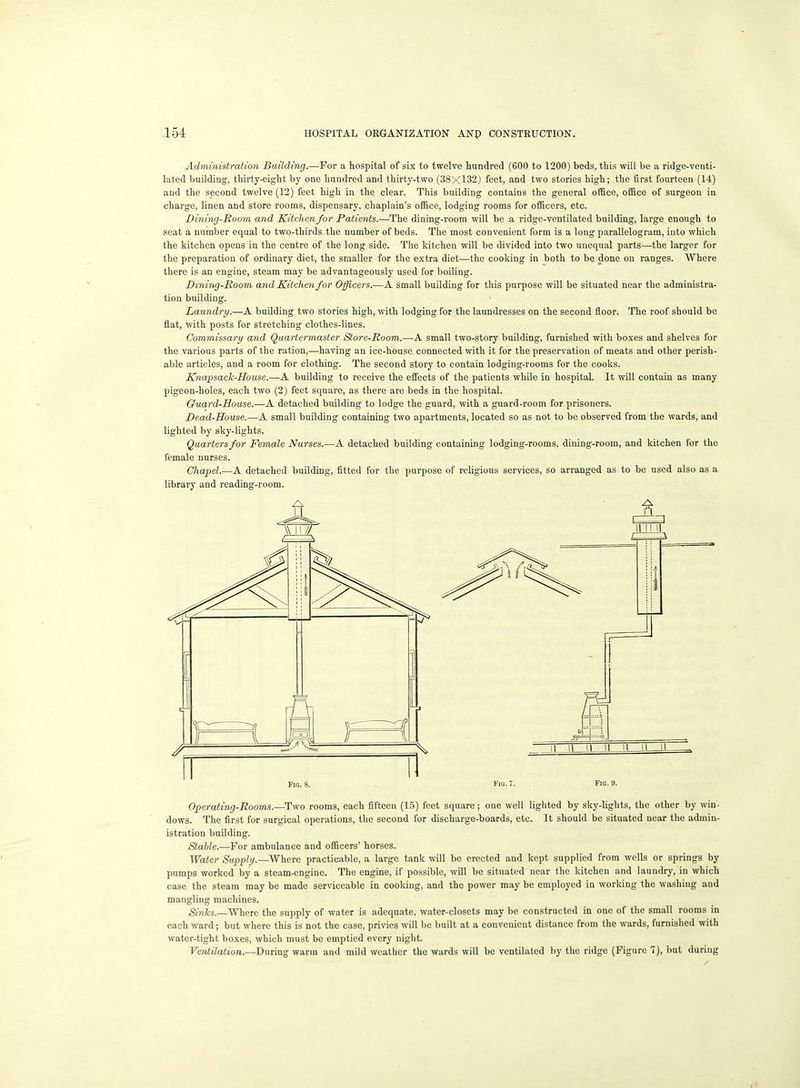 Administration Building.—For a hospital of six to twelve hundred (600 to 1200) beds, this will be a ridge-venti- lated building, thirty-eight by one hundred and thirty-two (38X132) feet, and two stories high; the first fourteen (14) and the second twelve (12) feet high in the clear. This building contains the general ofBce, office of surgeon in charge, linen and store rooms, dispensary, chaplain's office, lodging rooms for officers, etc. Dining-Room and Kitchen for Patients.—The dining-room will be a ridge-ventilated building, large enough to seat a number equal to two-thirds the number of beds. The most convenient form is a long parallelogram, into which the kitchen opens in the centre of the long side. The kitchen will be divided into two unequal parts—the larger for the preparation of ordinary diet, the smaller for the extra diet—the cooking in both to be done on ranges. Where there is an engine, steam may be advantageously used for boiling. Dinmg-Room and Kitchen for Officers.—A small building for this purpose will be situated near the administra- tion building. Laundry.—A building two stories high, with lodging for the laundresses on the second floor. The roof should be flat, with posts for stretching clothes-lines. Commissarif and Quartermaster Store-Room.—A small two-story building, furnished with boxes and shelves for the various parts of the ration,—having an ice-house connected with it for the preservation of meats and other perish- able articles, and a room for clothing. The second story to contain lodging-rooms for the cooks. Knapsack-House.—A building to receive the effects of the patients while in hospital. It will contain as many pigeon-holes, each two (2) feet square, as there are beds in the hospital. Guard-House.—A detached building to lodge the guard, with a guard-room for prisoners. Dead-House.—A small building containing two apartments, located so as not to be observed from the wards, and lighted by sky-lights. Quarters for Female Nurses.—A detached building containing lodging-rooms, dining-room, and kitchen for the female nurses. Chapel.—A detached buildmg, fitted for the purpose of religious services, so arranged as to be used also as a library and reading-room. Fig. 8. I'lo. • Fin- 9. Operating-Rooms.—Two rooms, each fifteen (1.5) feet square; one well lighted by sky-lights, the other by win- dows. The first for surgical operations, the second for discharge-boards, etc. It should be situated near the admin- istration building. Stable.—For ambulance and officers' horses. Water Supply.—Where practicable, a large tank will be erected and kept supplied from wells or springs by pumps worked by a steam-engine. The engine, if possible, will be situated near the kitchen and laundry, in which case the steam may be made serviceable in cooking, and the power may be employed in working the washing and mangling machines. Sinks.—^havQ the supply of water is adequate, water-closets may be constructed in one of the small rooms in each ward ; but where this is not the case, privies will 1)C built at a convenient distance from the wards, furnished with water-tight boxes, which must be emptied every night. Ventilation.—During warm and mild weather the wards will be ventilated by the ridge (Figure 7), but during