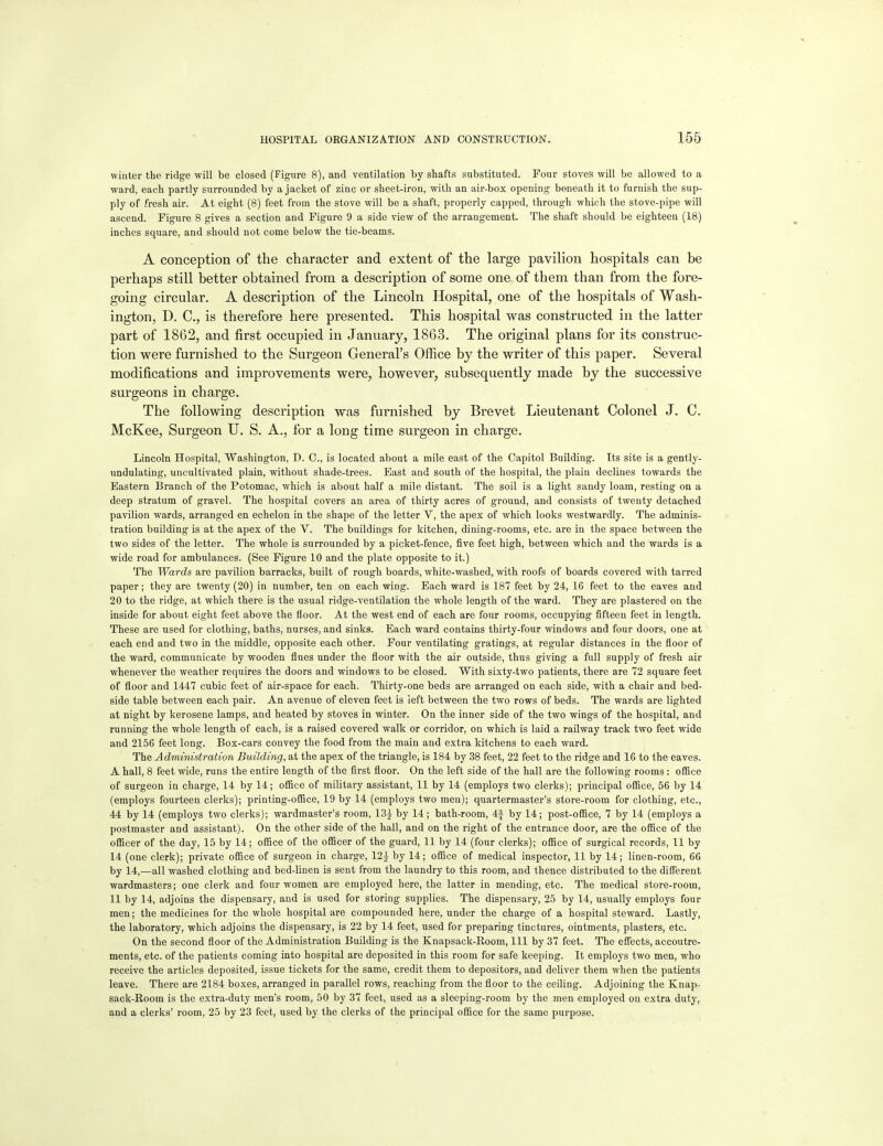 winter the ridge will be closed (Figure 8), and ventilation by shafts substituted. Four stoves will be allowed to a ward, each partly surrounded by a jacket of zinc or sheet-iron, with an air-box opening beneath it to furnish the sup- ply of fresh air. At eight (8) feet from the stove will be a shaft, properly capped, through which the stove-pipe will ascend. Figure 8 gives a section and Figure 9 a side view of the arrangement. The shaft should be eighteen (18) inches square, and should not come below the tie-beams. A conception of the character and extent of the large pavilion hospitals can be perhaps still better obtained from a description of some one of them than from the fore- going circular. A description of the Lincoln Hospital, one of the hospitals of Wash- ington, D. C, is therefore here presented. This hospital was constructed in the latter part of 1862, and j&rst occupied in January, 1863. The original plans for its construc- tion were furnished to the Surgeon General's Office by the writer of this paper. Several modifications and improvements were, however, subsequently made by the successive surgeons in charge. The following description was furnished by Brevet Lieutenant Colonel J. C. McKee, Surgeon U. S. A., for a long time surgeon in charge. Lincoln Hospital, Washington, D. C, is located about a mile east of the Capitol Building. Its site is a gently- undulating, uncultivated plain, without shade-trees. East and south of the hospital, the plain declines towards the Eastern Branch of the Potomac, which is about half a mile distant. The soil is a light sandy loam, resting on a deep stratum of gravel. The hospital covers an area of thirty acres of ground, and consists of twenty detached pavilion wards, arranged en echelon in the shape of the letter V, the apex of which looks westwardly. The adminis- tration building is at the apex of the V. The buildings for kitchen, dining-rooms, etc. are in the space between the two sides of the letter. The whole is surrounded by a picket-fence, five feet high, between which and the wards is a wide road for ambulances. (See Figure 10 and the plate opposite to it.) The Wards are pavilion barracks, built of rough boards, white-washed, with roofs of boards covered with tarred paper; they are twenty (20) in number, ten on each wing. Bach ward is 187 feet by 24, 16 feet to the eaves and 20 to the ridge, at which there is the usual ridge-ventilation the whole length of the ward. They are plastered on the inside for about eight feet above the floor. At the west end of each are four rooms, occupying fifteen feet in length. These are used for clothing, baths, nurses, and sinks. Each ward contains thirty-four windows and four doors, one at each end and two in the middle, opposite each other. Four ventilating gratings, at regular distances in the floor of the ward, communicate by wooden flues under the floor with the air outside, thus giving a full supply of fresh air whenever the weather requires the doors and windows to be closed. With sixty-two patients, there are 72 square feet of floor and 1447 cubic feet of air-space for each. Thirty-one beds are arranged on each side, with a chair and bed- side table between each pair. An avenue of eleven feet is left between the two rows of beds. The wards are lighted at night by kerosene lamps, and heated by stoves in winter. On the inner side of the two wings of the hospital, and running the whole length of each, is a raised covered walk or corridor, on which is laid a railway track two feet wide and 2156 feet long. Box-cars convey the food from the main and extra kitchens to each ward. The Administration Building, at the apex of the triangle, is 184 by 38 feet, 22 feet to the ridge and 16 to the eaves. A hall, 8 feet wide, runs the entire length of the first floor. On the left side of the hall are the following rooms: office of surgeon in charge, 14 by 14; office of military assistant, 11 by 14 (employs two clerks); principal ofBce, 56 by 14 (employs fourteen clerks); printing-ofiBce, 19 by 14 (employs two men); quartermaster's store-room for clothing, etc., 44 by 14 (employs two clerks); wardmaster's room, 134- by 14; bath-room, 4| by 14; post-oflBce, 7 by 14 (employs a postmaster and assistant). On the other side of the hall, and on the right of the entrance door, are the ofiice of the ofiBcer of the day, 15 by 14; office of the officer of the guard, 11 by 14 (four clerks); office of surgical records, 11 by 14 (one clerk); private office of surgeon in charge, 125- by 14; office of medical inspector, 11 by 14; linen-room, 66 by 14,—all washed clothing and bed-linen is sent from the laundry to this room, and thence distributed to the different wardmasters; one clerk and four women are employed here, the latter in mending, etc. The medical store-room, 11 by 14, adjoins the dispensary, and is used for storing supplies. The dispensary, 25 by 14, usually employs four men; the medicines for the whole hospital are compounded here, under the charge of a hospital steward. Lastly, the laboratory, which adjoins the dispensary, is 22 by 14 feet, used for preparing tinctures, ointments, plasters, etc. On the second floor of the Administration Building is the Knapsack-Room, 111 by 37 feet. The effects, accoutre- ments, etc. of the patients coming into hospital are deposited in this room for safe keeping. It employs two men, who receive the articles deposited, issue tickets for the same, credit them to depositors, and deliver them when the patients leave. There are 2184 boxes, arranged in parallel rows, reaching from the floor to the ceiling. Adjoining the Knap sack-Room is the extra-duty men's room, 50 by 37 feet, used as a sleeping-room by the men employed on extra duty, and a clerks' room, 25 by 23 feet, used by the clerks of the principal office for the same purpose.