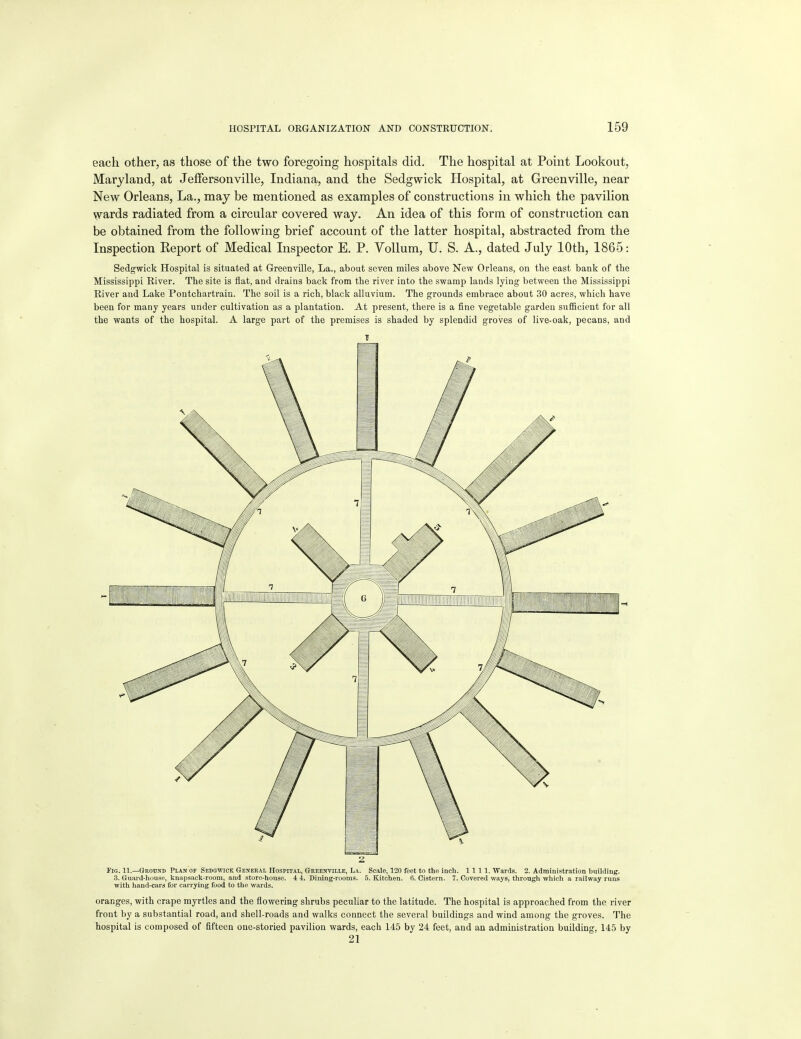 each other, as those of the two foregoing hospitals did. The hospital at Point Lookout, Maryland, at JefFersonville, Indiana, and the Sedgwick Hospital, at Greenville, near New Orleans, La., may be mentioned as examples of constructions in which the pavilion wards radiated from a circular covered way. An idea of this form of construction can be obtained from the following brief account of the latter hospital, abstracted from the Inspection Report of Medical Inspector E. P. Vollum, U. S. A., dated July 10th, 1865: Sedgwick Hospital is situated at Greenville, La., about seven miles above New Orleans, on the east bank of the Mississippi Eiver. The site is flat, and drains back from the river into the swamp lands lying between the Mississippi River and Lake Poutchartrain. The soil is a rich, black alluvium. The grounds embrace about 30 acres, which have been for many years under cultivation as a plantation. At present, there is a fine vegetable garden sufficient for all the wants of the hospital. A large part of the premises is shaded by splendid groves of live-oak, pecans, and 2 Fig. 11.—Ground Plan of Sedswick General Hospital, Greenville, La. Scale, 120 feet to the inch. 1111. Wards. 2. Administration building. 3. GuarJ-huuse, knapsack-room, and store-house. 4 4. Dining-rooms. 5. Kitchen. 6. Cistern. 7. Covered ways, through which a railway runs with hand-cars for carrying food to the wards. oranges, with crape myrtles and the flowering shrubs peculiar to the latitude. The hospital is approached from the river front by a substantial road, and shell-roads and walks connect the several buildings and wind among the groves. The hospital is composed of fifteen one-storied pavilion wards, each 145 by 24 feet, and an administration building, 145 by 21