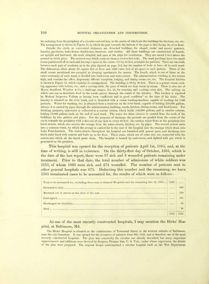 40, radiating from the periphery of a circular covered way, in the centre of which are the buildings for kitchens, etc. etc. The arrangement is shown in Figure 11, in which the part towards the bottom of the page is that facing the river front. Outside the circle, at convenient distances, are detached buildings for chapel, cooks' and nurses' quarters, laundry, gas-house, bake-house, dead-house, reservoir, and stables. All these buildings are constructed of boards, set upright and battened; the roofs shingled, and open at the ridge for ventilation. They are raised 3 feet above the ground on brick piers. The covered way which connects them is twelve feet wide. The ward pavilions have two small rooms partitioned off at each end, leaving a space in the centre, 115 by 24 feet, available for patients. There are two beds between each pair of windows, as in the plan figured on page 153, but the number of beds is less—40 to each ward. The dimensions allow about 69 square feet of floor and 1200 cubic feet of air-space to each patient. Three of the small rooms mentioned are occupied as sleeping apartments for nurses. The fourth, which is one of those at the outer extremity of each ward, is divided into bath-room and water-closet. The administration building is two stories high, and contains the office, dispensary, officers' reception, lodging, and dining rooms, etc. etc. The hospital kitchen is shown in Figure 12, which explains its arrangement. The building is 80 by 30 feet. There is a patent steam cook- ing apparatus with boilers, etc., and a carving-table, the pans of which are kept warm by steam. There is also one of Myers, Sandford, Winslow & Co.'s challenge ranges. No. 10, for roasting and cooking extra diet. The railway, on which cars run to distribute food to the wards, passes through the centre of the kitchen. This kitchen is reported by Medical Inspector Vollum as having been sufficient and in good condition at the time of his visits. The laundry is situated on the river bank, and is furnished with a steam washing-machine, capable of washing for 1500 patients. Water for washing, etc. is obtained from a reservoir on the river bank, capable of holding 320,000 gallons, whence it is carried by pipes through the administration building, wards, kitchen, dining-rooms, and dead-house. For drinking purposes, rain-water is collected in a central cistern, which holds 150,000 gallons, and in smaller cisterns, holding 10,000 gallons each, at the end of each ward. The water for these cisterns is carried from the roofs of the buildings by zinc gutters and pipes. For the purposes of drainage, the grounds are graded from the centre of the circle towards the periphery with a descent of one inch to every 10 feet; the surface water flows at the periphery into brick sewers, which also receive the sewage from the water-closets, kitchen, etc. by pipes. The several sewers unite into a common trunk, by which the sewage is carried far to the rear of the hospital into the swamps which drain into Lake Fontchartrain. The water-closets throughout the hospital are furnished with patent pans, and discharge into brick sinks lined with cement and built up to the floor. These sinks, which are of some size, are connected with the sewers into which all the liquid parts drain. The hospital is heated by coal-stoves, and lighted with gas which is generated on the premises. This hospital was opened for the reception of patients April 1st, 1865, and, at the time of writing, is still in existence. On the thirty-first day of October, 1865, which is the date of the last report, there were 9 7 sick and 8 wounded patients remaining under treatment. Prior to that date, the total number of admissions of white soldiers was 2163, of whom 1869 were sick and 474 wounded. The number of patients sent to other general hospitals was 673. Deducting this number and the remaining, we have 1385 terminated cases to be accounted for, the results of which were as follows: Total to be accounted for, excluding those sent to General Hospitals and the remaining Oct. 31, 18G5 Returned to duty Mustered out of service at the close of the war Furloughed Discharged for disability Died 1385 818 210 181 56 90 1885 1385 As one of the most recently constructed hospitals, I may mention the Hicks' Hos- pital, at Baltimore, Md. The Hicks' Hospital is situated on the continuation of Townsend Street in the western suburbs of Baltimore, near the city boundary. It was opened for the reception of patients June 9th, 1865, and is therefore one of the most recently constructed hospitals. The plan was essentially the circular one already described, but many important improvements and additions were devised by Surgeon Thomas Sim, U. S. Vols., under whose supervision the details of the plan were prepared. The original design contemplated a circular hospital, built on the War Department