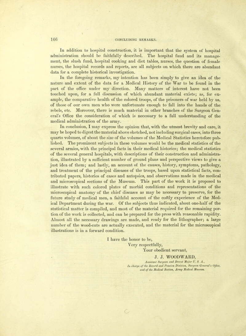 In addition to hospital construction, it is important that the system of hospital administration should be faithfully described. The hospital fund and its manage- ment, the slush fund, hospital cooking and diet tables, nurses, the question of female nurses, the hospital records and reports, are all subjects on which there are abundant data for a complete historical investigation. In the foregoing remarks, my intention has been simply to give an idea of the nature and extent of the data for a Medical History of the War to be found in the part of the office under my direction. Many matters of interest have not been touched upon, for a full discussion of which abundant material exists; as, for ex- ample, the comparative health of the colored troops, of the prisoners of war held by us, of those of our own men who were unfortunate enough to fall into the hands of the rebels, etc. Moreover, there is much material in other branches of the Surgeon Gen- eral's Office the consideration of which is necessary to a full understanding of the medical administration of the army. In conclusion, I may express the opinion that, with the utmost brevity and care, it may be hoped to digest the material above sketched, not including surgical cases, into three quarto volumes, of about the size of the volumes of the Medical Statistics heretofore pub- lished. The prominent subjects in these volumes would be the medical statistics of the several armies, with the principal facts in their medical histories; the medical statistics of the several general hospitals, with descriptions of their construction and administra- tion, illustrated by a sufficient number of ground plans and perspective views to give a just idea of them; and lastly, an account of the causes, history, symptoms, pathology, and treatment of the principal diseases of the troops, based upon statistical facts, con- tributed papers, histories of cases and autopsies, and observations made in the medical and microscopical sections of the Museum. This part of the work it is proposed to illustrate with such colored plates of morbid conditions and representations of the microscopical anatomy of the chief diseases as may be necessary to preserve, for the future study of medical men, a faithful account of the costly experience of the Med- ical Department during the war. Of the subjects thus indicated, about one-half of the statistical matter is compiled, and most of the material required for the remaining por- tion of the work is collected, and can be prepared for the press with reasonable rapidity. Almost all the necessary drawings are made, and ready for the lithographer; a large number of the wood-cuts are actually executed, and the material for the microscopical illustrations is in a forward condition. I have the honor to be, Very respectfully. Your obedient servant, J. J. WOODWARD, Assistant Surgeon and Brevet Major U. S. A., In charge of the Record and Pension Division, Surgeon General's Office, and of the Medical Section, Army Medical Museum. G
