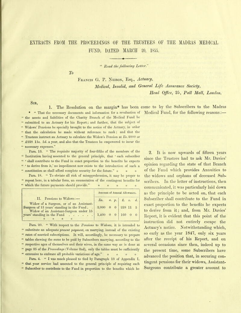 EXTRACTS FROM THE PROCEEDINGS OF THE TRUSTEES OF THE MADRAS MEDICAL FUND, DATED MARCH 20, 1855. To “ Read the following Letter. Francis G. P. Neison, Esq., Actuary, Medical, Invalid, and General Life Assurance Society, Head Office, 25, Pall Mall, London. Sir, 1. The Resolution on the margin* has been * “ That the necessary documents and information for a revaluation of the assets and liabilities of the Charity Branch of the Medical Fund be submitted to an Actuary for his Beport; and further, that the subject of Widows’ Pensions be specially brought to the notice of the Actuary, in order that the calculation be made without reference to rank; and that the Trustees instruct an Actuary to calculate the Widow’s Pension at Rs. 2000 or £228 11s. 5d. a year, and also that the Trustees be empowered to incur the necessary expenses.” Para. 13. “ The requisite majority of four-fifths of the members of the Institution having assented to the general principle, that ‘ each subscriber ‘ shall contribute to the Fund in exact proportion to the benefits he expects ‘ to derive from it,’ no impediment now exists to the introduction of such a constitution as shall afford complete security for the future.” * * * Para. 18. “ To obviate all risk of misapprehension, it may be proper to repeat here, in a tabular form, an enumeration of the contingent benefits for come to by the Subscribers to the Madras Medical Fund, for the following reasons:— ‘ which the future payments should provide.” * * Amount of Annual Allowance. 11. Tensions to Widows:— Widow of a Surgeon, or of an Assistant- Rs. a. p- £. s. d. Surgeon of 15 years’ standing in the Fund . . Widow of an Assistant-Surgeon under 15 2,000 0 0 00 c* o* 11 5 years’ standing in the Fund ¥r ^ 1,400 0 0 160 0 0 Para. 20. “ With respect to the Pensions to Widows, it is intended to substitute an adequate present payment, on marrying, instead of the existing rates of married subscriptions. It will, accordingly, be necessary to prepare tables shewing the sums to be paid by Subscribers marrying, according to the respective ages of themselves and their wives, in the same way as is done at page 25 of the Proceedings (Volume 2nd), only the tables must be sufficiently extensive to embrace all probable variations of age.” * * * * Para. 4. “ I was much pleased to find by Paragraph 13 of Appendix I, that your service had assented to the general principle of requiring each Subscriber to contribute to the Fund in proportion to the benefits which he 2. It is now upwards of fifteen years since the Trustees had to ask Mr. Davies’ opinion regarding the state of that Branch of the Fund which provides Annuities to the widows and orphans of deceased Sub- scribers. In the letter of instructions, then communicated, it was particularly laid down as the principle to be acted on, that each Subscriber shall contribute to the Fund in exact proportion to the benefits he expects to derive from it; and, from Mr. Davies’ Report, it is evident that this point of the instruction did not entirely escape the Actuary’s notice. Notwithstanding which, so early as the year 1817, only six years after the receipt of his Report, and on several occasions since then, indeed up to the present time, some Subscribers have advanced the position that, in securing con- tingent pensions for their widows, Assistant- Surgeons contribute a greater amount to