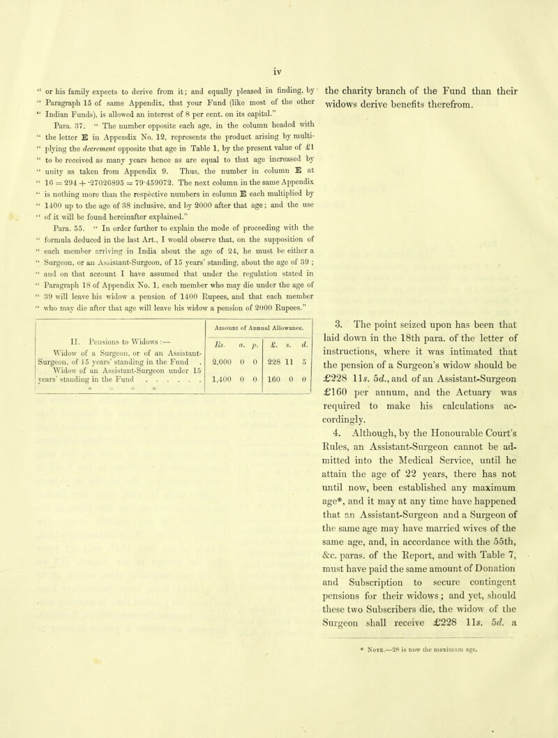 “ or his family expects to derive from it; and equally pleased in finding, by the charity branch of the Fund than their “ Paragraph 15 of same Appendix, that your Fund (like most of the other widows derive benefits therefrom. “ Indian Funds), is allowed an interest of 8 per cent, on its capital.” Para. 37. “ The number opposite each age, in the column headed with “ the letter E in Appendix No. 12, represents the product arising by multi- “ plying the decrement opposite that age in Table 1, by the present value of £1 “ to be received as many years hence as are equal to that age increased by “ unity as taken from Appendix 9. Thus, the number in column E at “ 16 =: 294 + -27026895 = 79-459072. The next column in the same Appendix “ is nothing more than the respective numbers in column E each multiplied by “ 1400 up to the age of 38 inclusive, and by 2000 after that age; and the use “ of it will be found hereinafter explained.” Para. 55. “ In order further to explain the mode of proceeding with the “ formula deduced in the last Art., I would observe that, on the supposition of “ each member arriving in India about the age of 24, he must be either a “ Surgeon, or an Assistant-Surgeon, of 15 years’ standing, about the age of 39 ; “ and on that account I have assumed that under the regulation stated in “ Paragraph 18 of Appendix No. 1, each member who may die under the age of “ 39 will leave his widow a pension of 1400 Rupees, and that each member “ who may die after that age will leave his widow a pension of 2000 Rupees.” Amount of Annual Allowance. II. Pensions to Widows :— Widow of a Surgeon, or of an Assistant- Rs. a. p- £. s. d. Surgeon, of 15 years’ standing in the Fund Widow of an Assistant-Surgeon under 15 2,000 0 0 228 11 5 vears' standing in the Fund * * 1,400 0 0 160 0 0 3. The point seized upon has been that laid down in the 18th para, of the letter of instructions, where it was intimated that the pension of a Surgeon’s widow should be £228 11s. 5d.,and of an Assistant-Surgeon £160 per annum, and the Actuary was required to make his calculations ac- cordingly. 4. Although, by the Honourable Court’s Rules, an Assistant-Surgeon cannot be ad- mitted into the Medical Service, until he attain the age of 22 years, there has not until now, been established any maximum age*, and it may at any time have happened that an Assistant-Surgeon and a Surgeon of the same age may have married wives of the same age, and, in accordance with the 55th, &c. paras, of the Report, and with Table 7, must have paid the same amount of Donation and Subscription to secure contingent pensions for their widows; and yet, should these two Subscribers die, the Avidow of the Surgeon shall receive £228 11s. od. a * Note.—28 is now the maximum age.