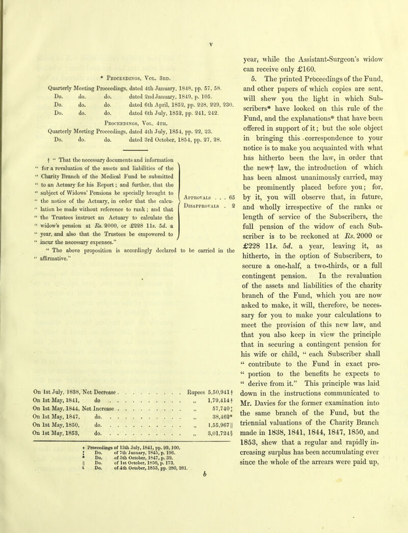 * Proceedings, Yol. 3rd. Quarterly Meeting Proceedings, dated 4tli January, 1848, pp. 57, 58. Do. do. do. dated 2ndJanuary, 1849, p. 105. Do. do. do. dated 6tli April, 1852, pp. 228, 229, 230. Do. do. do. dated 6th July, 1852, pp. 241, 242. Proceedings, Yol. 4th. Quarterly Meeting Proceedings, dated 4th July, 1854, pp. 22, 23. Do. do. do. dated 3rd October, 1854, pp. 27, 28. Approvals . . 1 Disapprovals 65 2 f “ That the necessary documents and information for a revaluation of the assets and liabilities of the Charity Branch of the Medical Fund be submitted to an Actuary for his Report; and further, that the subject of Widows’ Pensions be specially brought to the notice of the Actuary, in order that the calcu- lation be made without reference to rank ; and that the Trustees instruct an Actuary to calculate the widow’s pension at Rs. 2000, or £228 11s. 5d. a year, and also that the Trustees be empowered to incur the necessary expenses.” “ The above proposition is accordingly declared to be carried in the affirmative.” On 1st July, 1838, Net Decrease Rupees 5,50,941 f On 1st May, 1841, do „ 1,79,414 f On 1st May, 1844, Net Increase „ 57,740 J On 1st May, 1847, do ,, 38,462* On 1st May, 1850, do „ 1,55,9671| On 1st May, 1853, do 8,01,724§ + Proceedings of 13th July, 1841, pp. 99,100. 1 Do. of 7th January, 1845, p. 196. * Do. of 5th October, 1847, p. 39. || Do. of 1st October, 1850, p. 173. & Do. of 4th October, 1853, pp. 280, 281. b year, while the Assistant-Surgeon’s widow can receive only £160. 5. The printed Proceedings of the Fund, and other papers of which copies are sent, will shew you the light in which Sub- scribers* have looked on this rule of the Fund, and the explanations* that have been offered in support of it; but the sole object in bringing this - correspondence to your notice is to make you acquainted with what has hitherto been the law, in order that the newj* law, the introduction of which has been almost unanimously carried, may be prominently placed before you; for, by it, you will observe that, in future, and wholly irrespective of the ranks or length of service of the Subscribers, the full pension of the widow of each Sub- scriber is to be, reckoned at Rs. 2000 or £228 11s. 5d. a year, leaving it, as hitherto, in the option of Subscribers, to secure a one-half, a two-thirds, or a full contingent pension. In the revaluation of the assets and liabilities of the charity branch of the Fund, which you are now asked to make, it will, therefore, be neces- sary for you to make your calculations to meet the provision of this new law, and that you also keep in view the principle that in securing a contingent pension for his wife or child, “ each Subscriber shall “ contribute to the Fund in exact pro- “ portion to the benefits he expects to “ derive from it.” This principle was laid down in the instructions communicated to Mr. Davies for the former examination into the same branch of the Fund, but the triennial valuations of the Charity Branch made in 1838, 1841, 1844, 1847, 1850, and 1853, shew that a regular and rapidly in- creasing surplus has been accumulating ever since the whole of the arrears were paid up,