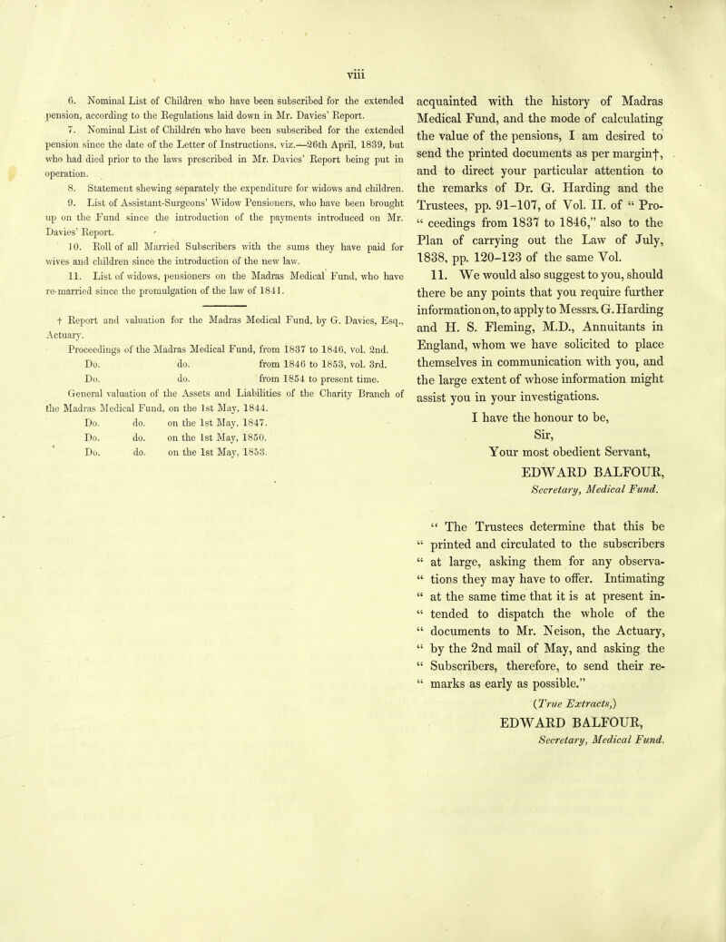 Vlll 6. Nominal List of Children who have been subscribed for the extended pension, according to the Eegulations laid down in Mr. Davies’ Report. 7. Nominal List of Children who have been subscribed for the extended pension since the date of the Letter of Instructions, viz.—26th April, 1839, but who had died prior to the laws prescribed in Mr. Davies’ Report being put in operation. 8. Statement shewing separately the expenditure for widows and children. 9. List of Assistant-Surgeons’ Widow Pensioners, who have been brought up on the Fund since the introduction of the payments introduced on Mr. Davies’ Report. ] 0. Roll of all Married Subscribers with the sums they have paid for wives and children since the introduction of the new law. 11. List of widows, pensioners on the Madras Medical Fund, who have re-married since the promulgation of the law of 1841. t Report and valuation for the Madras Medical Fund, by G. Davies, Esq., Actuary. Proceedings of the Madras Medical Fund, from 1837 to 1840, vol. 2nd. Do. do. from 1846 to 1853, vol. 3rd. Do. do. from 1854 to present time. General valuation of the Assets and Liabilities of the Charity Branch of the Madras Medical Fund, on the 1st May, 1844. Do. do. on the 1st May, 1847. Do. do. on the 1st May, 1850. Du. do. on the 1st May, 1853. acquainted with the history of Madras Medical Fund, and the mode of calculating the value of the pensions, I am desired to send the printed documents as per margin-]', and to direct your particular attention to the remarks of Dr. G. Harding and the Trustees, pp. 91-107, of Vol. II. of “ Pro- “ ceedings from 1837 to 1846,” also to the Plan of carrying out the Law of July, 1838, pp. 120-123 of the same Vol. 11. We would also suggest to you, should there be any points that you require further information on, to apply to Messrs. G. Harding and H. S. Fleming, M.D., Annuitants in England, whom we have solicited to place themselves in communication with you, and the large extent of whose information might assist you in your investigations. I have the honour to be, Sir, Your most obedient Servant, EDWARD BALFOUR, Secretary, Medical Fund. “ The Trustees determine that this be “ printed and circulated to the subscribers “ at large, asking them for any observa- “ tions they may have to offer. Intimating “ at the same time that it is at present in- “ tended to dispatch the whole of the “ documents to Mr. Neison, the Actuary, “ by the 2nd mail of May, and asking the “ Subscribers, therefore, to send their re- “ marks as early as possible.” (True Extracts,) EDWARD BALFOUR, Secretary, Medical Fund.