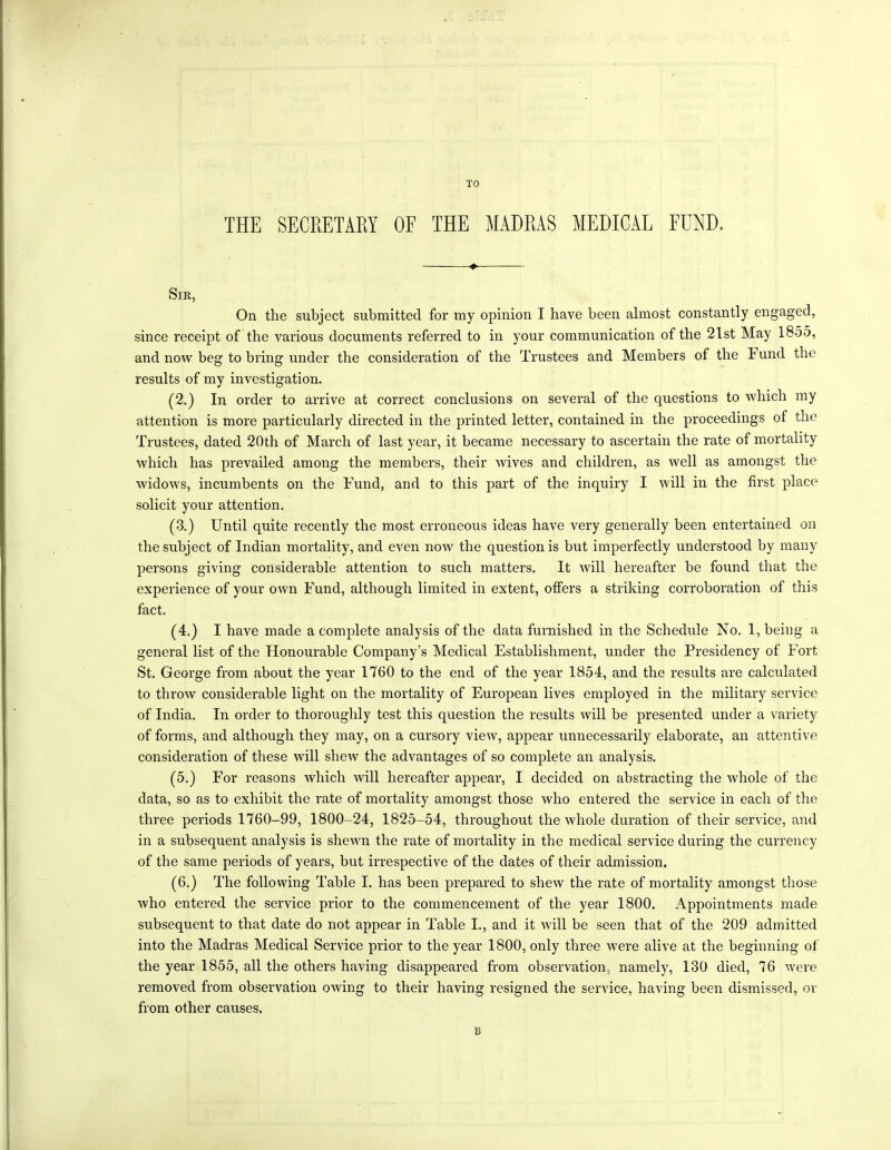 TO THE SECRETARY OF THE MADRAS MEDICAL FUND. Sir, On the subject submitted for my opinion I have been almost constantly engaged, since receipt of the various documents referred to in your communication of the 21st May 1855, and now beg to bring under the consideration of the Trustees and Members of the T und the results of my investigation. (2.) In order to arrive at correct conclusions on several of the questions to which my attention is more particularly directed in the printed letter, contained in the proceedings ot the Trustees, dated 20th of March of last year, it became necessary to ascertain the rate of mortality which has prevailed among the members, their wives and children, as well as amongst the widows, incumbents on the Fund, and to this part of the inquiry I will in the first place solicit your attention. (3.) Until quite recently the most erroneous ideas have very generally been entertained on the subject of Indian mortality, and even now the question is but imperfectly understood by many persons giving considerable attention to such matters. It will hereafter be found that the experience of your own Fund, although limited in extent, offers a striking corroboration of this fact. (4.) I have made a complete analysis of the data furnished in the Schedule No. 1, being a general list of the Honourable Company’s Medical Establishment, under the Presidency of Fort St. George from about the year 1760 to the end of the year 1854, and the results are calculated to throw considerable light on the mortality of European lives employed in the military service of India. In order to thoroughly test this question the results will be presented under a variety of forms, and although they may, on a cursory view, appear unnecessarily elaborate, an attentive consideration of these will shew the advantages of so complete an analysis. (5.) For reasons which will hereafter appear, I decided on abstracting the whole of the data, so as to exhibit the rate of mortality amongst those who entered the service in each of the three periods 1760-99, 1800-24, 1825-54, throughout the whole duration of their service, and in a subsequent analysis is shewn the rate of mortality in the medical service during the currency of the same periods of years, but irrespective of the dates of their admission. (6.) The following Table I. has been prepared to shew the rate of mortality amongst those who entered the service prior to the commencement of the year 1800. Appointments made subsequent to that date do not appear in Table I., and it will be seen that of the 209 admitted into the Madras Medical Service prior to the year 1800, only three were alive at the beginning of the year 1855, all the others having disappeared from observation, namely, 130 died, 76 were removed from observation owing to their having resigned the service, having been dismissed, or from other causes. B