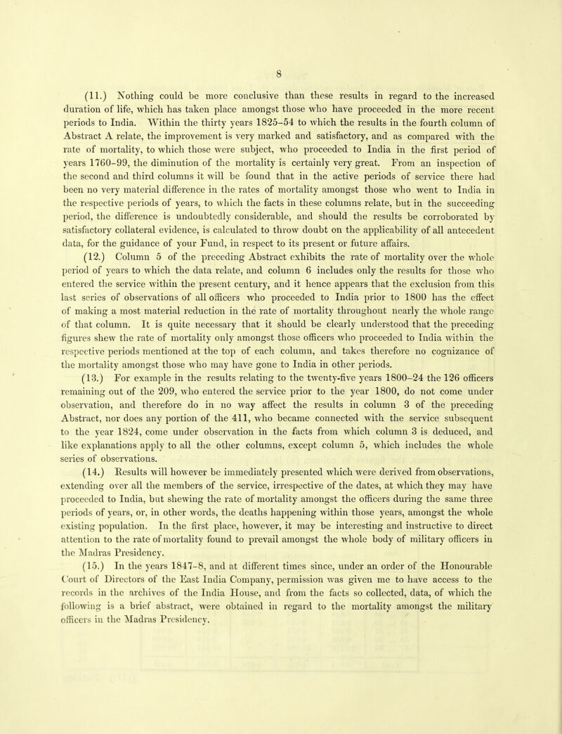 (11.) Nothing could be more conclusive than these results in regard to the increased duration of life, which has taken place amongst those who have proceeded in the more recent periods to India. Within the thirty years 1825-54 to which the results in the fourth column of Abstract A relate, the improvement is very marked and satisfactory, and as compared with the rate of mortality, to which those were subject, who proceeded to India in the first period of years 1760-99, the diminution of the mortality is certainly very great. From an inspection of the second and third columns it will be found that in the active periods of service there had been no very material difference in the rates of mortality amongst those who went to India in the respective periods of years, to which the facts in these columns relate, but in the succeeding period, the difference is undoubtedly considerable, and should the results be corroborated by satisfactory collateral evidence, is calculated to throw doubt on the applicability of all antecedent data, for the guidance of your Fund, in respect to its present or future affairs. (12.) Column 5 of the preceding Abstract exhibits the rate of mortality over the whole period of years to which the data relate, and column 6 includes only the results for those who entered the service within the present century, and it hence appears that the exclusion from this last series of observations of all officers who proceeded to India prior to 1800 has the effect of making a most material reduction in the rate of mortality throughout nearly the whole range of that column. It is quite necessary that it should be clearly understood that the preceding- figures shew the rate of mortality only amongst those officers who proceeded to India within the respective periods mentioned at the top of each column, and takes therefore no cognizance of the mortality amongst those who may have gone to India in other periods. (13.) For example in the results relating to the twenty-five years 1800-24 the 126 officers remaining out of the 209, who entered the service prior to the year 1800, do not come under observation, and therefore do in no way affect the results in column 3 of the preceding Abstract, nor does any portion of the 411, who became connected with the service subsequent to the year 1824, come under observation in the facts from which column 3 is deduced, and like explanations apply to all the other columns, except column 5, which includes the whole series of observations. (14.) Results will however be immediately presented which were derived from observations, extending over all the members of the service, irrespective of the dates, at which they may have proceeded to India, but shewing the rate of mortality amongst the officers during the same three periods of years, or, in other words, the deaths happening within those years, amongst the whole existing population. In the first place, however, it may be interesting and instructive to direct attention to the rate of mortality found to prevail amongst the whole body of military officers in the Madras Presidency. (15.) In the years 1847-8, and at different times since, under an order of the Honourable Court of Directors of the East India Company, permission was given me to have access to the records in the archives of the India House, and from the facts so collected, data, of which the following is a brief abstract, were obtained in regard to the mortality amongst the military officers in the Madras Presidency.