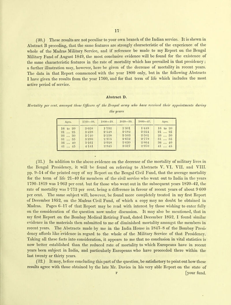 (30.) These results are not peculiar to your own branch of the Indian service. It is shewn in Abstract B preceding, that the same features are strongly characteristic of the experience of the whole of the Madras Military Service, and if reference be made to my Report on the Bengal Military Fund of August 1849, the most conclusive evidence will be found for the existence of the same characteristic features in the rate of mortality which has prevailed in that presidency ; a further illustration may, however, here be given of the decrease of mortality in recent years. The data in that Report commenced with the year 1800 only, but in the following Abstracts I have given the results from the year 1760, and for that term of life which includes the most active period of service. Abstract D. Mortality per cent, amongst those Officers of the Bengal army who have received their appointments during the years Ages. 1760—99. 1800—19. 18-30—39. 1800—47. Ages. 16 to 20 3-058 1-732 1-301 1-448 10 to 20 21 . . 25 3-428 2-548 2-182 2-324 21 . . 25 20 . . 30 3-740 2-538 2-503 2-501 26 . . 30 31 . . 35 3-298 2 975 2-652 2-779 31 . . 35 30 . . 40 3-161 2-928 2-630 2-864 36 . . 40 41 . . 45 4-141 2-845 3-317 2-970 41 . . 45 (31.) In addition to the above evidence on the decrease of the mortality of military lives in the Bengal Presidency, it will be found on referring to Abstracts Y. VI. VII. and VIII. pp. 9-14 of the printed copy of my Report on the Bengal Civil Fund, that the average mortality for the term of life 21-40 for members of the civil service who went out to India in the years 1790-1819 was T962 per cent, but for those who went out in the subsequent years 1820-42, the rate of mortality was 1*773 per cent, being a difference in favour of recent years of about 9 600 per cent. The same subject will, however, be found more completely treated in my first Report of December 1852, on the Madras Civil Fund, of which a copy may no doubt be obtained in Madras. Pages 6-17 of that Report may be read with interest by those wishing to enter fully on the consideration of the question now under discussion. It may also be mentioned, that in my first Report on the Bombay Medical Retiring Fund, dated December 1852, I found similar evidence in the materials then submitted to me of diminished mortality amongst the members in recent years. The Abstracts made by me in the India House in 1847-8 of the Bombay Presi- dency affords like evidence in regard to the whole of the Military Service of that Presidency. Taking all these facts into consideration, it appears to me that no conclusion in vital statistics is now better established than the reduced rate of mortality to which Europeans have in recent years been subject in India, and particularly Europeans who have proceeded there within the last twenty or thirty years. (32.) It may, before concluding this part of the question, be satisfactory to point out how these results agree with those obtained by the late Mr. Davies in his very able Report on the state of f [your fund.
