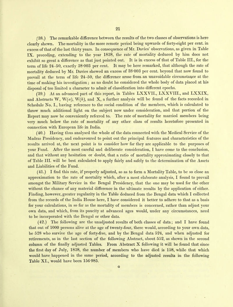 (38.) The remarkable difference between the results of the two classes of observations is here clearly shewn. The mortality in the more remote period being upwards of forty-eight per cent, in excess of that of the last thirty years. In consequence of Mr. Davies’ observations, as given in Table IX. preceding, extending to the year 1838, the rate of mortality deduced by him does not exhibit so great a difference as that just pointed out. It is in excess of that of Table III., for the term of life 24-50, exactly 38-003 per cent. It may be here remarked, that although the rate of mortality deduced by Mr. Davies shewed an excess of 38-003 per cent, beyond that now found to prevail at the term of life 24-50, the difference arose from an unavoidable circumstance at the time of making his investigation; as no doubt he considered the whole body of data placed at his disposal of too limited a character to admit of classification into different epochs. (39.) At an advanced part of this report, in Tables LXXVII., LXXVIII., and LXXIX, and Abstracts W, W(a), W(ft), and X, a further analysis will be found of the facts recorded in Schedule No. I., having reference to the social condition of the members, which is calculated to throw much additional light on the subject now under consideration, and that portion of the Report may now be conveniently referred to. The rate of mortality for married members being very much below the rate of mortality of any other class of results heretofore presented in connection with European life in India. (40.) Having thus analysed the whole of the data connected with the Medical Service of the Madras Presidency, and endeavoured to point out the principal features and characteristics of the results arrived at, the next point is to consider how far they are applicable to the purposes of your Fund. After the most careful and deliberate consideration, I have come to the conclusion, and that without any hesitation or doubt, that a ratio of mortality approximating closely to that of Table III. will be best calculated to apply fairly and safely to the determination of the Assets and Liabilities of the Fund. (41.) I find this rate, if properly adjusted, so as to form a Mortality Table, to be so close an approximation to the rate of mortality which, after a most elaborate analysis, I found to prevail amongst the Military Service in the Bengal Presidency, that the one may be used for the other without the chance of any material difference in the ultimate results by the application of either. Finding, however, greater regularity in the Table deduced from the Bengal data which I collected from the records of the India House here, I have considered it better to adhere to that as a basis for your calculations, in so far as the mortality of members is concerned, rather than adjust your own data, and which, from its paucity at advanced ages would, under any circumstances, need to be incorporated with the Bengal or other data. (42.) The following are the unadjusted results of both classes of data; and I have found that out of 1000 persons alive at the age of twenty-four, there would, according to your own data, be 528 who survive the age of forty-five, and by the Bengal data 524, and when adjusted for retirements, as in the last section of the following Abstract, about 552, as shewn in the second column of the finally adjusted Tables. From Abstract X following it will be found that since the first day of July, 1838, the number of members who have died is 158, while that which would have happened in the same period, according to the adjusted results in the following Table XI., would have been 156-985. G
