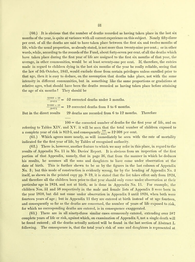 (60.) It is obvious that the number of deaths recorded as having taken place in the last six months of the year, is quite at variance with all correct experience on this subject. Nearly fifty-three per cent, of all the deaths are said to have taken place between the first six and twelve months of life, while the usual proportion, as already stated, is not more than twenty-nine per cent.; or in other words, while, according to the records of the Fund, about forty-seven per cent, of all the deaths which have taken place during the first year of life are assigned to the first six months of that year, the average, in other communities, would be at least seventy-one per cent. If, therefore, the entries made in regard to children dying in the last six months of the year be really reliable, seeing that the law of 5tli October, 1841, wTould exclude those from certain privileges unless enrolled prior to that age, then it is easy to deduce, on the assumption that deaths take place, not with the same intensity in different communities, but in something like the same proportions or gradations at relative ages, what should have been the deaths recorded as having taken place before attaining the age of six months \ They should be ^2 609 x^9 _ £2 corrected deaths under 3 months. 28*071 18 TA ~1 = corrected deaths from 3 to 6 months. ,,<•40 0 i I But in the direct results 29 deaths are recorded from 6 to 12 months. Therefore 100 = the corrected number of deaths for the first year of life, and on referring to Tables XIV. and XV. it will be seen that the total number of children exposed to a complete year of risk is 812-5, and consequently 8— = 12-308 per cent. (61.) Which agrees more nearly, as will immediately be seen with the rate of mortality indicated for the first year of life, by Tables of recognised authority. (62.) There is, however, another feature to which we may refer in this place, in regard to the results of Appendix No. 11 in Mr. Davies’ lleport. It is obvious from an inspection of the first portion of that Appendix, namely, that in page 36, that from the manner in which lie deduces his results, he assumes all the sons and daughters to have come under observation at the date of birth. This is further shewn to be so by the figures in the last column of Appendix No. 3; but this mode of construction is evidently wrong, for by the heading of Appendix No. 3 itself, as shewn in the printed copy pp. 9-19, it is stated that the list takes effect only from 1824, and therefore all the children born prior to that year should only come under observation at their particular age in 1824, and not at birth, as is done in Appendix No. 11. For example, the children Nos. 51 and 58 respectively in the male and female lists of Appendix 3 were born in the year 1810, but did not come under observation in Appendix 3 until 1824, when both were fourteen years of age; but in Appendix 11 they are entered at birth instead of at age fourteen, and consequently so far as the deaths are concerned, the number of years of life exposed to risk, for which no corresponding deaths are entered, is in consequence exaggerated. (63.) There are in all ninety-three similar cases erroneously entered, extending over 587 complete years of life or risk, against which, on examination of Appendix 3, not a single death will be found entered; all the deaths actually noticed will be found in the last section of Abstract L following. The consequence is, that the total year’s risk of sons and daughters is represented at