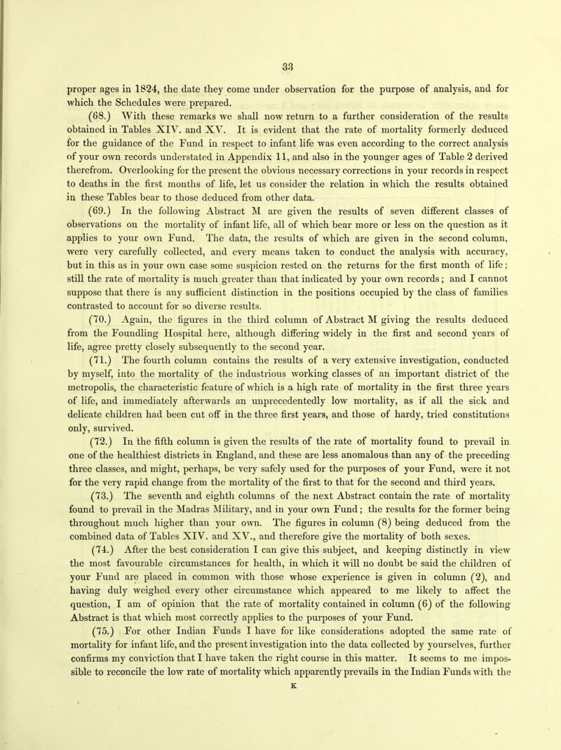 proper ages in 1824, the date they eome under observation for the purpose of analysis, and for which the Schedules were prepared. (68.) With these remarks we shall now return to a further consideration of the results obtained in Tables XIV. and XV. It is evident that the rate of mortality formerly deduced for the guidance of the Fund in respect to infant life was even according to the correct analysis of your own records understated in Appendix 11, and also in the younger ages of Table 2 derived therefrom. Overlooking for the present the obvious necessary corrections in your records in respect to deaths in the first months of life, let us consider the relation in which the results obtained in these Tables bear to those deduced from other data. (69.) In the following Abstract M are given the results of seven different classes of observations on the mortality of infant life, all of which bear more or less on the question as it applies to your own Fund. The data, the results of which are given in the second column, were very carefully collected, and every means taken to conduct the analysis with accuracy, but in this as in your own case some suspicion rested on the returns for the first month of life ; still the rate of mortality is much greater than that indicated by your own records; and I cannot suppose that there is any sufficient distinction in the positions occupied by the class of families contrasted to account for so diverse results. (70.) Again, the figures in the third column of Abstract M giving the results deduced from the Foundling Hospital here, although differing widely in the first and second years of life, agree pretty closely subsequently to the second year. (71.) The fourth column contains the results of a very extensive investigation, conducted by myself, into the mortality of the industrious working classes of an important district of the metropolis, the characteristic feature of which is a high rate of mortality in the first three years of life, and immediately afterwards an unprecedentedly low mortality, as if all the sick and delicate children had been cut off in the three first years, and those of hardy, tried constitutions only, survived. (72.) In the fifth column is given the results of the rate of mortality found to prevail in one of the healthiest districts in England, and these are less anomalous than any of the preceding three classes, and might, perhaps, be very safely used for the purposes of your Fund, were it not for the very rapid change from the mortality of the first to that for the second and third years. (73.) The seventh and eighth columns of the next Abstract contain the rate of mortality found to prevail in the Madras Military, and in your own Fund; the results for the former being throughout much higher than your own. The figures in column (8) being deduced from the combined data of Tables XIV. and XV., and therefore give the mortality of both sexes. (74.) After the best consideration I can give this subject, and keeping distinctly in view the most favourable circumstances for health, in which it will no doubt be said the children of your Fund are placed in common with those whose experience is given in column (2), and having duly weighed every other circumstance which appeared to me likely to affect the question, I am of opinion that the rate of mortality contained in column (6) of the following Abstract is that which most correctly applies to the purposes of your Fund. (75.) For other Indian Funds I have for like considerations adopted the same rate of mortality for infant life, and the present investigation into the data collected by yourselves, further confirms my conviction that I have taken the right course in this matter. It seems to me impos- sible to reconcile the low rate of mortality which apparently prevails in the Indian Funds with the K.