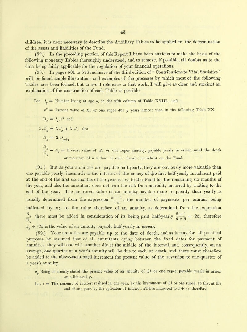 children, it is next necessary to describe the Auxiliary Tables to be applied to the determination of the assets and liabilities of the Fund. (89.) In the preceding portion of this Report I have been anxious to make the basis of the following monetary Tables thoroughly understood, and to remove, if possible, all doubts as to the data being fairly applicable for the regulation of your financial operations. (90.) In pages 531 to 578 inclusive of the third edition of “ Contributions to Vital Statistics ” will be found ample illustrations and examples of the processes by which most of the following Tables have been formed, but to avoid reference to that work, I will give as clear and succinct an explanation of the construction of each Table as possible. Let l = Number living at age y, in the fifth column of Table XVIII., and vy = Present value of Tl or one rupee due y years hence; then in the following Table XX. D = l ,vy and y y A,.ly + A,.vy, also 2D, y+1 tt = Present value of ,£ 1 or one rupee annuity, payable yearly in arrear until the death or marriage of a widow, or other female incumbent on the Fund. (91.) But as your annuities are payable half-yearly, they are obviously more valuable than one payable yearly, inasmuch as the interest of the money of the first half-yearly instalment paid at the end of the first six months of the year is lost to the Fund for the remaining six months of the year, and also the annuitant does not run the risk from mortality incurred by waiting to the end of the year. The increased value of an annuity payable more frequently than yearly is usually determined from the expression 71 1 , the number of payments per annum being indicated by m; to the value therefore of an annuity, as determined from the expression _ 2 1 y there must be added in consideration of its being paid half-yearly - = ‘25, therefore ^y ay + ’25 is the value of an annuity payable half-yearly in arrear. (92.) Your annuities are payable up to the date of death, and as it may for all practical purposes be assumed that of all annuitants dying between the fixed dates for payment of annuities, they will one with another die at the middle of the interval, and consequently, on an average, one quarter of a year’s annuity will be due to each at death, and there must therefore be added to the above-mentioned increment the present value of the reversion to one quarter of a year’s annuity. dy Being as already stated the present value of an annuity of Tl or one rupee, payable yearly in arrear on a life aged y, Let r = Tbe amount of interest realised in one year, by the investment of Tl or one rupee, so that at the end of one year, by tlie operation of interest, Tl has increased to J + r; therefore A.. D = y N = y X. D.